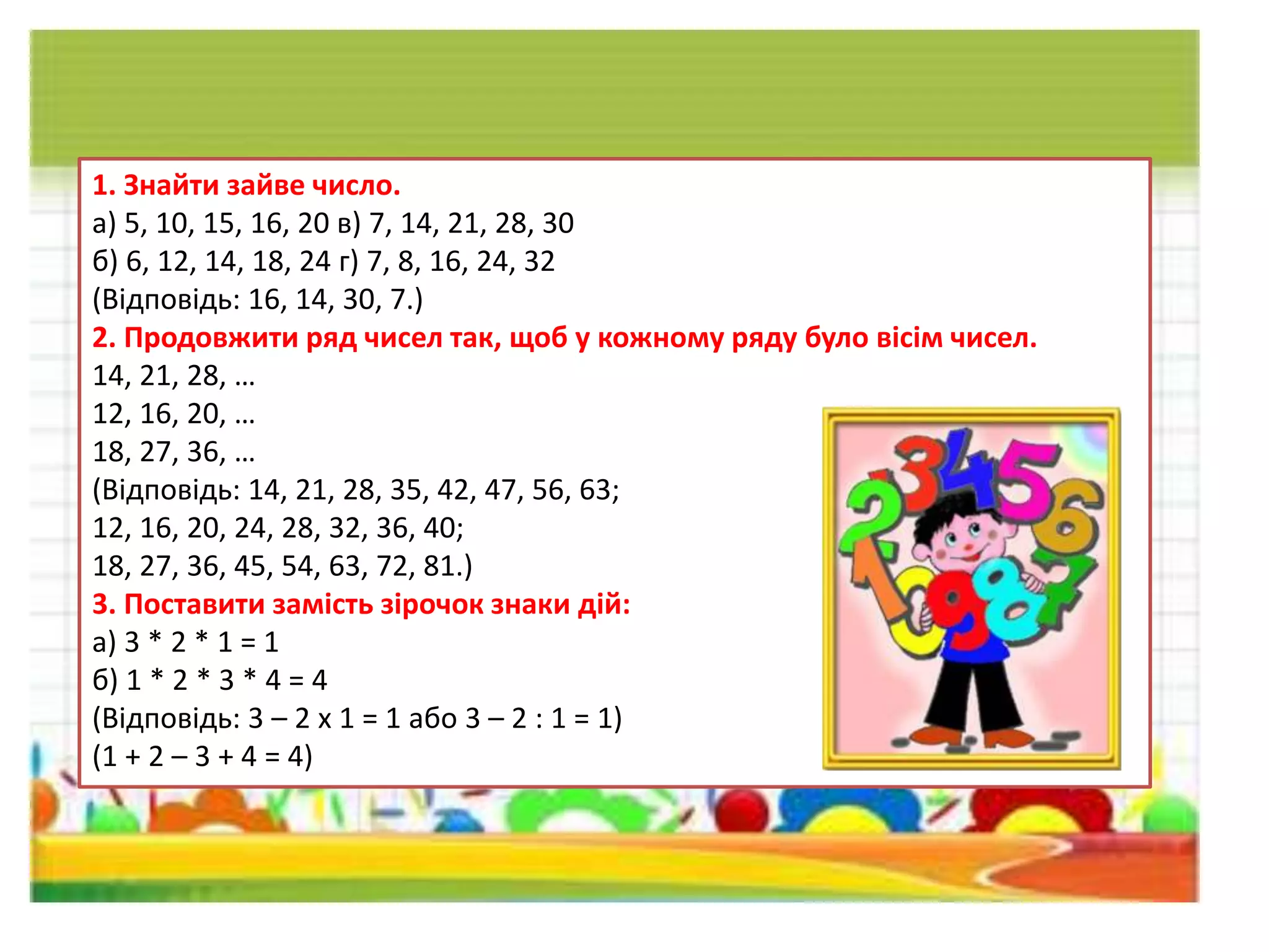 1. Знайти зайве число.
а) 5, 10, 15, 16, 20 в) 7, 14, 21, 28, 30
б) 6, 12, 14, 18, 24 г) 7, 8, 16, 24, 32
(Відповідь: 16, 14, 30, 7.)
2. Продовжити ряд чисел так, щоб у кожному ряду було вісім чисел.
14, 21, 28, …
12, 16, 20, …
18, 27, 36, …
(Відповідь: 14, 21, 28, 35, 42, 47, 56, 63;
12, 16, 20, 24, 28, 32, 36, 40;
18, 27, 36, 45, 54, 63, 72, 81.)
3. Поставити замість зірочок знаки дій:
а) 3 * 2 * 1 = 1
б) 1 * 2 * 3 * 4 = 4
(Відповідь: 3 – 2 х 1 = 1 або 3 – 2 : 1 = 1)
(1 + 2 – 3 + 4 = 4)
 