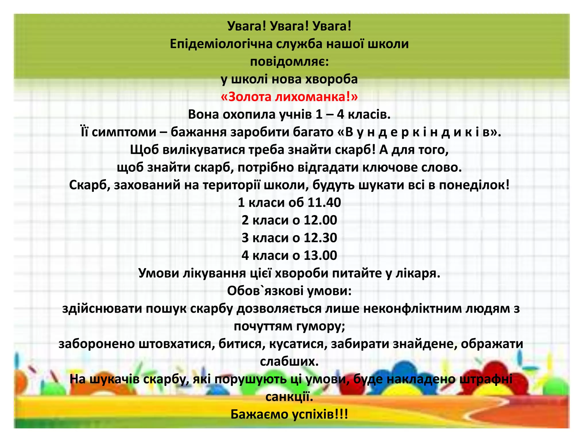 Увага! Увага! Увага!
Епідеміологічна служба нашої школи
повідомляє:
у школі нова хвороба
«Золота лихоманка!»
Вона охопила учнів 1 – 4 класів.
Її симптоми – бажання заробити багато «В у н д е р к і н д и к і в».
Щоб вилікуватися треба знайти скарб! А для того,
щоб знайти скарб, потрібно відгадати ключове слово.
Скарб, захований на території школи, будуть шукати всі в понеділок!
1 класи об 11.40
2 класи о 12.00
3 класи о 12.30
4 класи о 13.00
Умови лікування цієї хвороби питайте у лікаря.
Обов`язкові умови:
здійснювати пошук скарбу дозволяється лише неконфліктним людям з
почуттям гумору;
заборонено штовхатися, битися, кусатися, забирати знайдене, ображати
слабших.
На шукачів скарбу, які порушують ці умови, буде накладено штрафні
санкції.
Бажаємо успіхів!!!
 