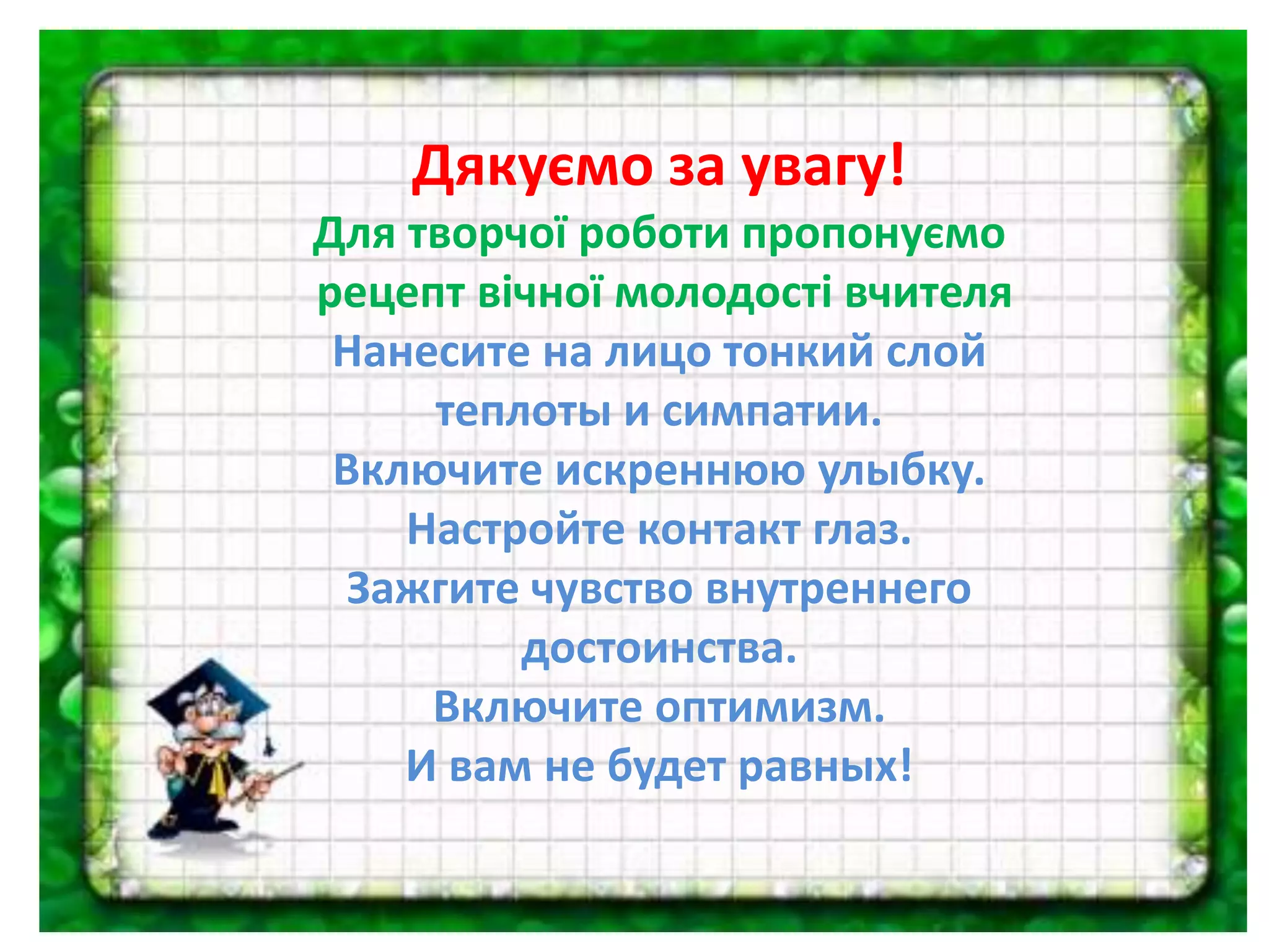 Дякуємо за увагу!
Для творчої роботи пропонуємо
рецепт вічної молодості вчителя
Нанесите на лицо тонкий слой
теплоты и симпатии.
Включите искреннюю улыбку.
Настройте контакт глаз.
Зажгите чувство внутреннего
достоинства.
Включите оптимизм.
И вам не будет равных!
 
