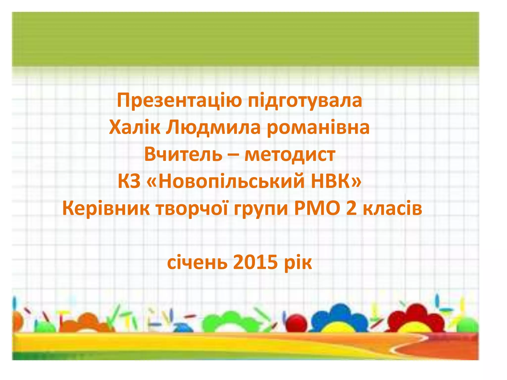 Презентацію підготувала
Халік Людмила романівна
Вчитель – методист
КЗ «Новопільський НВК»
Керівник творчої групи РМО 2 класів
січень 2015 рік
 