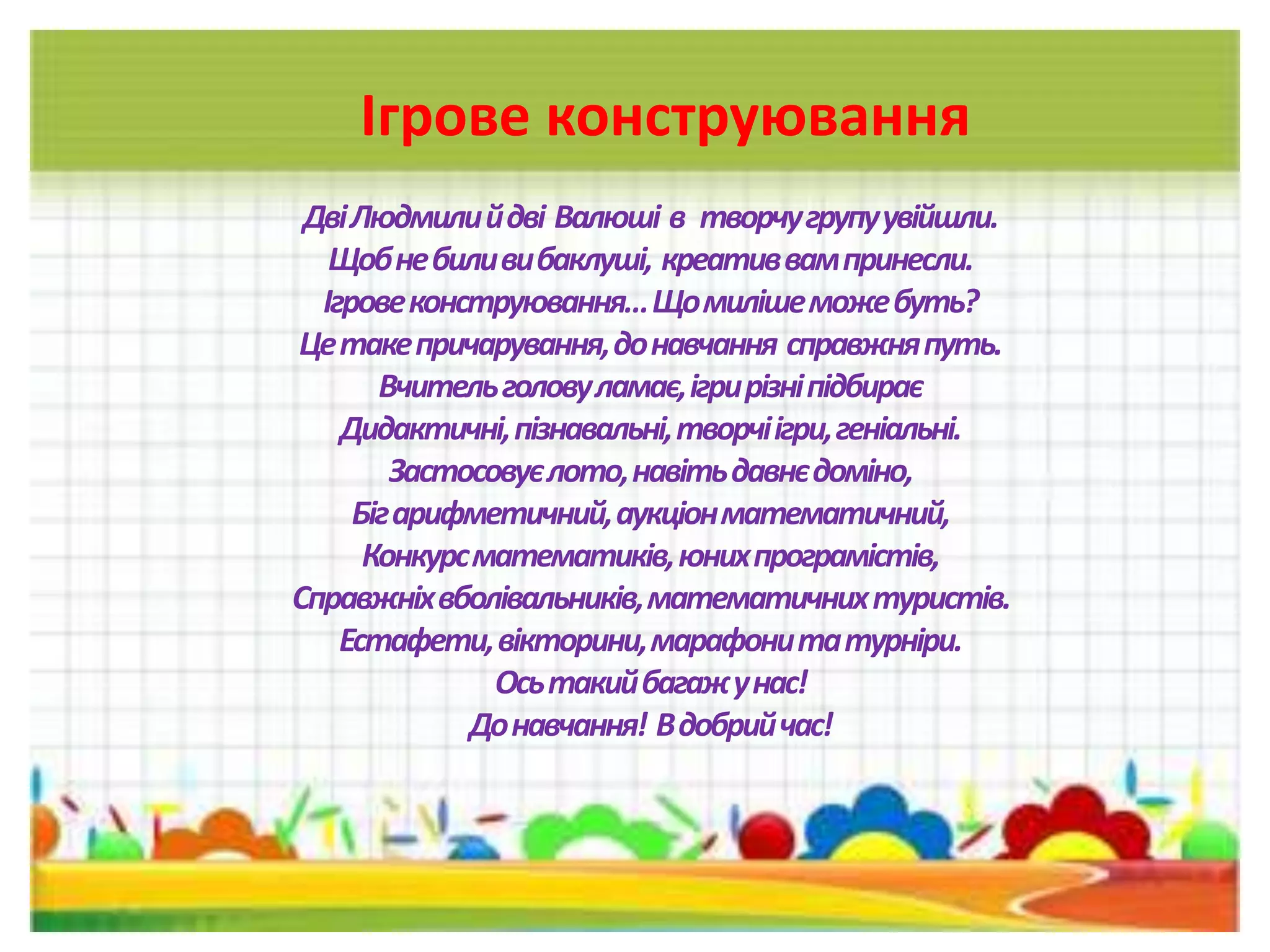 Ігрове конструювання
ДвіЛюдмилийдві Валюші в творчугрупуувійшли.
Щобнебиливибаклуші, креативвампринесли.
Ігровеконструювання…Щомилішеможебуть?
Цетакепричарування,донавчання справжняпуть.
Вчительголовуламає,ігрирізніпідбирає
Дидактичні,пізнавальні,творчіігри,геніальні.
Застосовуєлото,навітьдавнєдоміно,
Бігарифметичний,аукціонматематичний,
Конкурсматематиків,юнихпрограмістів,
Справжніхвболівальників,математичнихтуристів.
Естафети,вікторини,марафонитатурніри.
Осьтакийбагажунас!
Донавчання! Вдобрийчас!
 