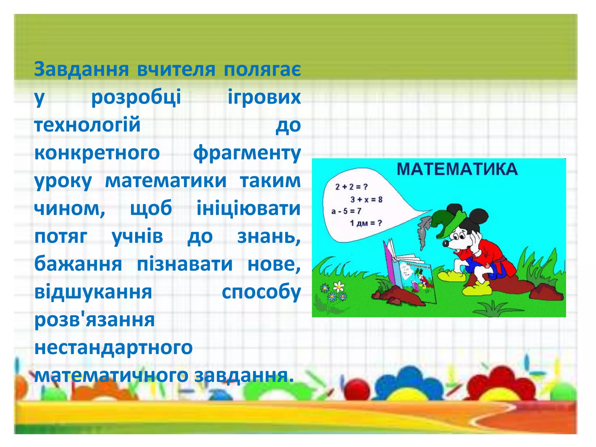 Завдання вчителя полягає
у розробці ігрових
технологій до
конкретного фрагменту
уроку математики таким
чином, щоб ініціювати
потяг учнів до знань,
бажання пізнавати нове,
відшукання способу
розв'язання
нестандартного
математичного завдання.
 