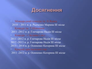  Міжнародний конкурс ім. П.Яцика
2010 – 2011 н. р. Радченко Марина ІІІ місце
 Конкурс ім. Т.Шевченка
2011 -2012 н. р. Го...
