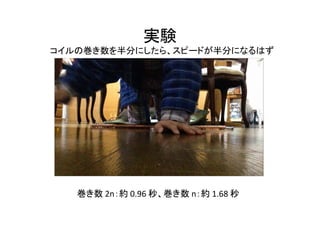 実験
コイルの巻き数を半分にしたら、スピードが半分になるはず
巻き数 2n：約 0.96 秒、巻き数 n：約 1.68 秒
 