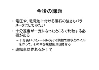 今後の課題
• 電圧や、乾電池に付ける磁石の強さもパラ
メータにしてみたい
• 十分速度が一定になったところで比較する必
要がある
– 十分長い（40メートルくらい）銅線で環状のコイル
を作って、その中を複数回周回させる
• 連結車は作れるか！？
 