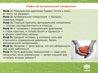 Мифы об артериальной гипертонии
Миф 1: Повышенное давление бывает почти у всех,
от этого не умирают.
Миф 2: Артериальная гипертония — болезнь
пожилых людей.
Миф 3: Главные причины артериальной гипертонии
— плохая наследственность и стрессы.
Миф 4: У человека с повышенным давлением
и глаза красные, и голова болит и кружится —
в общем, симптомы налицо.
Миф 5: Каждый человек, у которого хоть раз
отмечалось повышенное давление, болен
артериальной гипертонией.
Миф 6: Лечение — дело врача, это его обязанность
обо всем заботиться.
Миф 7: Если давление повышенное — надо пить
лекарства, если нормальное — зачем лишний раз
«глотать всякую химию»?
 