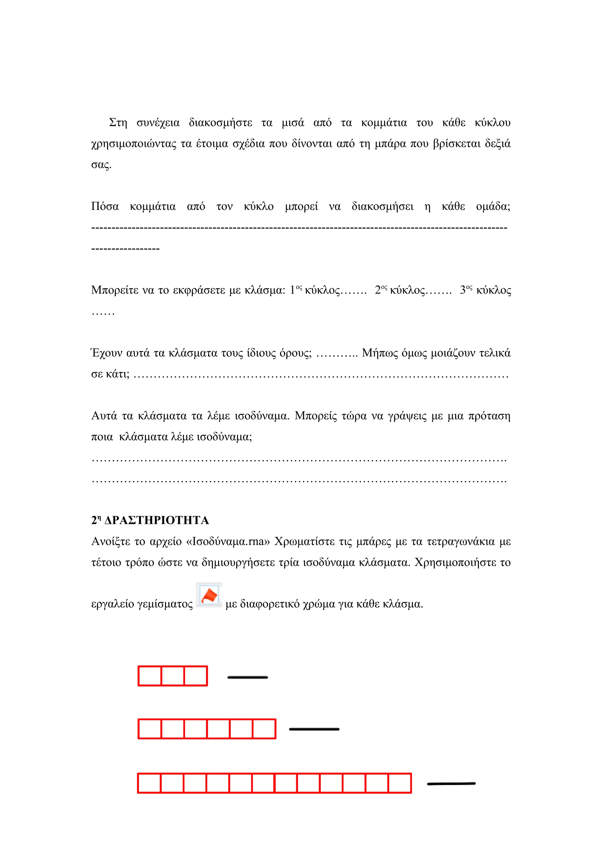 Στη συνέχεια διακοσμήστε τα μισά από τα κομμάτια του κάθε κύκλου
χρησιμοποιώντας τα έτοιμα σχέδια που δίνονται από τη μπάρα που βρίσκεται δεξιά
σας.
Πόσα κομμάτια από τον κύκλο μπορεί να διακοσμήσει η κάθε ομάδα;
-------------------------------------------------------------------------------------------------------
-----------------
Μπορείτε να το εκφράσετε με κλάσμα: 1ος
κύκλος……. 2ος
κύκλος……. 3ος
κύκλος
……
Έχουν αυτά τα κλάσματα τους ίδιους όρους; ……….. Μήπως όμως μοιάζουν τελικά
σε κάτι; …………………………………………………………………………………
Αυτά τα κλάσματα τα λέμε ισοδύναμα. Μπορείς τώρα να γράψεις με μια πρόταση
ποια κλάσματα λέμε ισοδύναμα;
………………………………………………………………………………………….
………………………………………………………………………………………….
2η
ΔΡΑΣΤΗΡΙΟΤΗΤΑ
Ανοίξτε το αρχείο «Ισοδύναμα.rna» Χρωματίστε τις μπάρες με τα τετραγωνάκια με
τέτοιο τρόπο ώστε να δημιουργήσετε τρία ισοδύναμα κλάσματα. Χρησιμοποιήστε το
εργαλείο γεμίσματος με διαφορετικό χρώμα για κάθε κλάσμα.
 