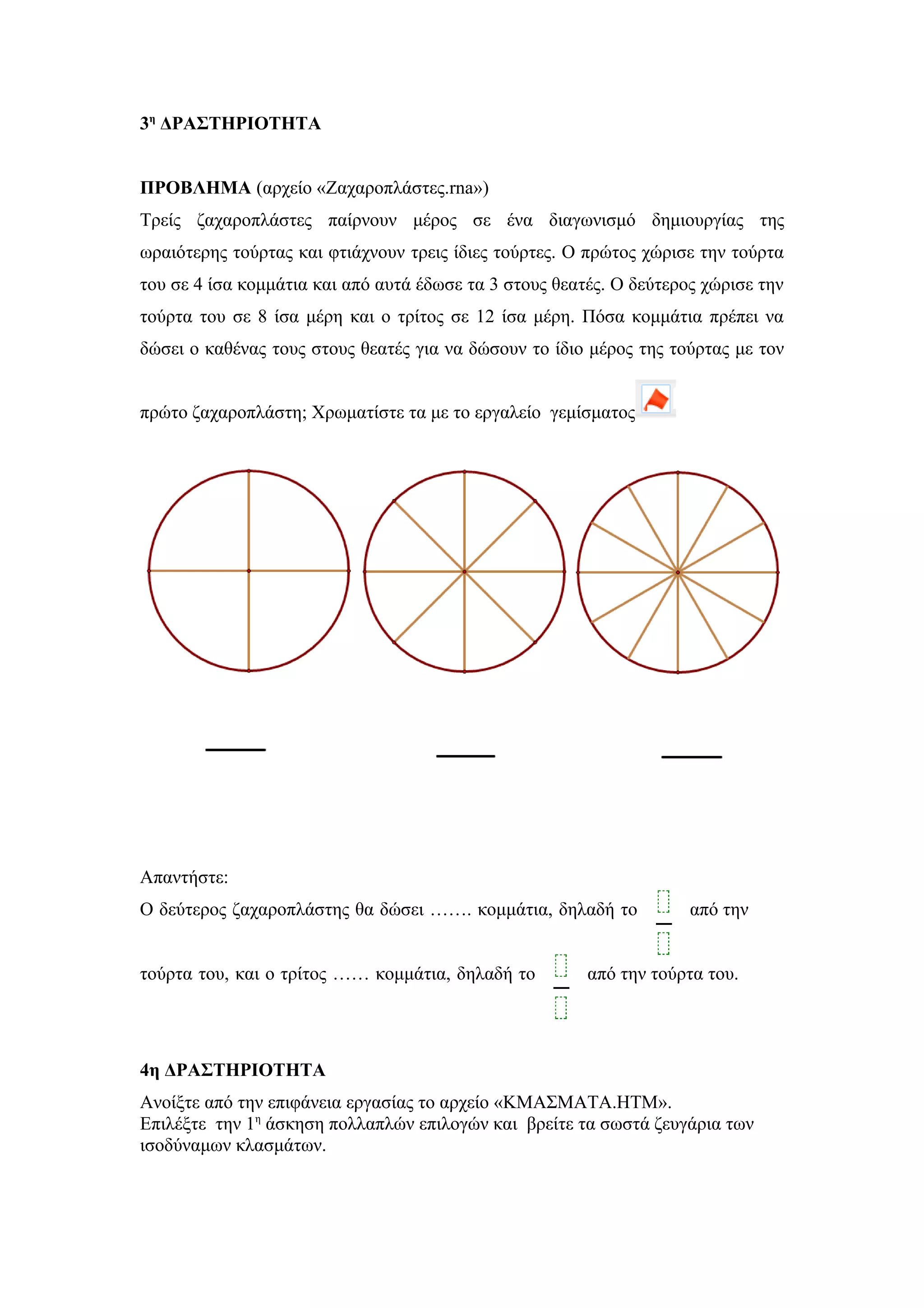 3η
ΔΡΑΣΤΗΡΙΟΤΗΤΑ
ΠΡΟΒΛΗΜΑ (αρχείο «Ζαχαροπλάστες.rna»)
Τρείς ζαχαροπλάστες παίρνουν μέρος σε ένα διαγωνισμό δημιουργίας της
ωραιότερης τούρτας και φτιάχνουν τρεις ίδιες τούρτες. Ο πρώτος χώρισε την τούρτα
του σε 4 ίσα κομμάτια και από αυτά έδωσε τα 3 στους θεατές. Ο δεύτερος χώρισε την
τούρτα του σε 8 ίσα μέρη και ο τρίτος σε 12 ίσα μέρη. Πόσα κομμάτια πρέπει να
δώσει ο καθένας τους στους θεατές για να δώσουν το ίδιο μέρος της τούρτας με τον
πρώτο ζαχαροπλάστη; Χρωματίστε τα με το εργαλείο γεμίσματος
Απαντήστε:
Ο δεύτερος ζαχαροπλάστης θα δώσει ……. κομμάτια, δηλαδή το από την
τούρτα του, και ο τρίτος …… κομμάτια, δηλαδή το από την τούρτα του.
4η ΔΡΑΣΤΗΡΙΟΤΗΤΑ
Ανοίξτε από την επιφάνεια εργασίας το αρχείο «ΚΜΑΣΜΑΤΑ.ΗΤΜ».
Επιλέξτε την 1η
άσκηση πολλαπλών επιλογών και βρείτε τα σωστά ζευγάρια των
ισοδύναμων κλασμάτων.
 
