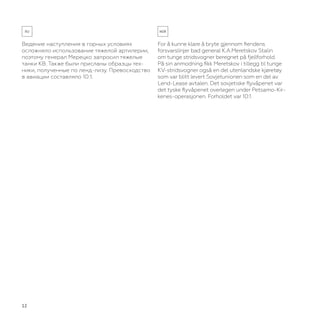 12
Ведение наступления в горных условиях
осложняло использование тяжелой артилерии,
поэтому генерал Мерецко запросил тяжелые
танки КВ. Также были присланы образцы тех-
ники, полученные по ленд-лизу. Превосходство
в авиации составляло 10:1.
For å kunne klare å bryte gjennom fiendens
forsvarslinjer bad general K.A.Meretskov Stalin
om tunge stridsvogner beregnet på fjellforhold.
På sin anmodning fikk Meretskov i tillegg til tunge
KV-stridsvogner også en del utenlandske kjøretøy
som var blitt levert Sovjetunionen som en del av
Lend-Lease avtalen. Det sovjetiske flyvåpenet var
det tyske flyvåpenet overlegen under Petsamo-Kir-
kenes-operasjonen. Forholdet var 10:1.
 