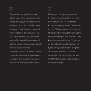 3
Операция по освобождению
Заполярья от немецких захват­
чиков, вошедшая в российскую
военную историю как Петсамо-
Киркенесская, считается одной
из пятидесяти операций, имев-
ших стратегическое значение
в ходе Великой Отечественной
войны. Она не только завершила
изгнание оккупантов
с территории СССР, но и в значи-
тельной мере повлияла на рас-
становку сил в Европе и, в осо-
бенности, в северной ее части.
I Russland blir operasjonen for
å frigjøre nordområdene fra tysk
okkupasjon kalt for «Petsamo-
Kirkenes-operasjonen». Den var en
av i alt 50 operasjoner som hadde
strategisk betydning for Den store
fedrelandskrigen. Det var den siste
krigsfasen og målet var frigjøring
av Sovjetunionens territorium fra
tyske okkupanter. Det er enighet
om at operasjonen i nord had-
de stor betydning for den senere
maktfordelinga i Europa, og spesi-
elt Nord-Europa.
 