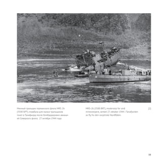 39
Минный тральщик германского флота MRS 26
(3500 БРТ), плавбаза для малых тральщиков
тонет в Танафьорд после бомбардировки авиаци-
ей Северного флота. 27 октября 1944 года.
MRS-26 (3500 BRT), moderskip for små
minesveipere, senket 27. oktober 1944 i Tanafjorden
av fly fra den sovjetiske Nordflåten.
[2]
 