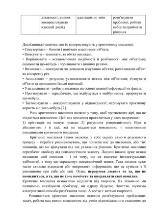 діяльності; уміння
використовувати
власний досвід
адаптація до змін розв’язувати
проблеми, робити
вибір та приймати
рішення
Дослідницькі навички, що їх використовують у критичному мисленні:
• Спостерігати – бачити і помічати властивості об'єкта.
• Описувати – зазначати, як об'єкт виглядає.
• Порівнювати – встановлювати подібності й розбіжності між об'єктами;
оцінювати що-небудь і порівнювати з іншими речами.
• Визначати – показувати чи доводити існування об'єкта; розпізнавати об'єкт
як конкретну річ.
• Асоціювати – розумово установлювати зв'язок між об'єктами; з'єднувати
об'єкти за принципом їхньої взаємодії.
• Узагальнювати – робити висновки на основі наявної інформації чи фактів.
• Прогнозувати – передбачати, що відбудеться в майбутньому; пророкувати
що-небудь.
• Застосовувати – використовувати у відповідності; отримувати практичну
користь від чого-небудь [2].
Роль критичного мислення полягає у тому, щоб протистояти вірі, що не
піддається поясненню. Цей вид мислення проявляється у двох напрямках:
1) орієнтація на пошук правди; 2) розуміння різноманітності. Віра в
абсолютизм і в ідеї, які не піддаються поясненню, є негативними
показниками критичного мислення.
Критичне мислення також включає у себе оцінку самого розумового
процесу – перебігу розмірковувань, що привели нас до висновків, або тих
чинників, які ми врахували під час ухвалення рішення. Критичне мислення
передбачає свободу від психологічного захисту. Людині інколи дуже важко
визнавати свої помилки – і не тому, що не вистачає інтелектуальних
здібностей, а тому що спрацьовує психологічний захист. Така людина дуже
часто схильна відкидати або викривляти інформацію, що не сумісна з її
уявленнями про себе або світ. Отже, нерозумна людина не та, що не
помиляється, а та, що не хоче помічати та виправляти свої помилки.
Критичне мислення неможливо відділити від творчого. Як тільки-но ми
починаємо аналізувати проблему, ми одразу будуємо гіпотези, шукаємо
альтернативні способи розв'язання тощо. А все це є актами творчості.
Розвивається критичне мислення шляхом розв'язування проблемних
задач, робота над якими вимагатиме від учнів відповідального ставлення до
 