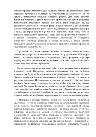 ухвалення рішень. Необхідно буде не просто заявити про свою позицію щодо
окресленої проблеми, а й довести та обґрунтувати її. Зважити усі "за" та
"проти", передбачити наслідки ухвалених рішень. Для цього важливо
розглянути проблему з різних точок зору, врахувати різні думки. Внаслідок
розв'язування проблемних завдань для учнів стане очевидним те, що
недостатньо лише знати історичні факти, а дуже важливо уміти оцінювати
їхнє значення для країни та світу. Робота над завданнями переконає школярів
у тому, що вкрай потрібно розуміти й сприймати іншу точку зору за
наявності переконливих аргументів, тобто бути толерантними. Суперечності
в оцінках історичних подій обов'язково спонукають їх самостійно
аналізувати історичну ситуацію й робити висновки, а також навчать
прикладати здобуті узагальнення до сучасної суспільної ситуації, правильно
та самостійно її аналізувати.
Працюючи над протилежними оцінками історичних подій та явищ,
учням стане зрозумілою неможливість укласти світ у прості чорно-білі кадри.
Звичка до такого спрощеного чорно-білого світосприйняття породжує
потребу покарати тих людей, які не поділяють ті ж самі спрощені висновки.
Історія знає чимало таких прикладів.
Таким чином, внаслідок виконаної роботи, учні зможуть бачити відтінки
історичних подій. Наприклад, зможуть підтримувати цілі тих чи інших
історичних осіб, проте бачити слабкість та недосконалість обраних методів.
Школярі навчаться мислити парадоксами й бачити загальне та окреме у
життєвих процесах. Неоднозначне ставлення до подій – ось що стане
наслідком їхньої праці. Оцінюючи історичну подію, учні навчаться бачити
зворотній бік явища. В ході спілкування, під час розв'язування задач учням
стане зрозуміло, що деякі висновки безпосередньо обумовлені цінностями та
уподобаннями людини, що їх робить. А тому вони усвідомлять, що не лише
розумові здібності, але й високі моральні якості – запорука життєвого успіху.
Мислення в процесі пізнання історії має кілька рівнів: 1) загальне
мислення; 2) історичне мислення; 3) критичне мислення. Кожний наступний
рівень включає попередній: загальне мислення – це загальний процес
обробки інформації; 2) історичне мислення – це процес обробки історичної
інформації за допомогою методів історичного дослідження, збагачений
історичними та методологічними знаннями; 3) критичне мислення – це
процес контролю за перебігом загального та історичного мислення, їх
вдосконалення. Загальне мислення має два основні блоки: 1) змістовний; 2)
операційний. Змістовними компонентами мислення виступають уявлення
 