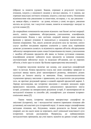 (óбрази) та поняття (думки). Знання, отримані в результаті чуттєвого
пізнання, існують у свідомості людини у вигляді уявлень. А ті знання, що
отримані внаслідок логічного пізнання, існують у вигляді понять. Основними
відмінностями між уявленнями та поняттями, по-перше, є те, що уявлення –
це завжди образ, а поняття – це думка, втілена у слові; по-друге, уявлення
містить як суттєві, так і несуттєві ознаки, поняття ж концентрує значущі та
суттєві ознаки [2].
До операційних компонентів мислення відносять такі базові логічні операції:
аналіз, синтез, порівняння, абстрагування, узагальнення, класифікація,
систематизація. Кожна з цих логічних операцій виконує свою важливу
функцію у процесі пізнання й знаходиться у складному взаємозв'язку з
іншими операціями. Так, аналіз дозволяє розділити ціле на частини; синтез
слугує засобом поєднання окремих елементів у єдине ціле; порівняння
дозволяє установити схожість та відмінність окремих об'єктів; абстрагування
забезпечує виокремлення одних ознак й відволікання від інших; узагальнення
є засобом об'єднання предметів або явищ за їхніми суттєвими ознаками;
класифікація дозволяє здійснити поділ предметів за певними ознаками;
систематизація забезпечує поділ та подальше об'єднання, але не окремих
об'єктів, а їхніх груп та класів Це базова характеристика мислення[1].
Історичне мислення включає цю основу, але додається специфічний
зміст та методи. Кожна предметна галузь має свою специфіку: природні та
суспільні явища мають різні закономірності розвитку, вимагають різних
підходів до їхнього аналізу та вивчення. Отже, загальнопсихологічне
тлумачення процесу мислення є правильним, але недостатнім для розуміння
того, як протікає розумовий процес в кожній окремій предметній царині. І.
Лернер наголошував, що історичне мислення є сплавом загальних норм
правильного мислення, діалектично усвідомленого предметного змісту
історії, установки на використання розуміння історії, її закономірностей як
методології пізнання та способів дій, специфічних для пізнання історико-
соціальних явищ [2].
Таким чином, історичне мислення використовує специфічні як
змістовні (історичні), так і методологічні поняття (принципи пізнання або
установки), які властиві суто історичній науці. А також оперує специфічними
методами пізнання, які, безумовно, можна розкласти на базові логічні
операції, але від цього вони не втрачають своєї унікальної властивості суто
історичних методів дослідження. Наприклад, до найважливіших
методологічних принципів, що учні мають засвоїти на уроках історії, можна
 