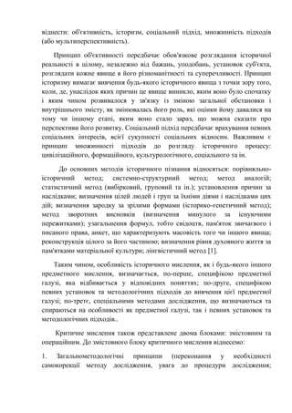 віднести: об'єктивність, історизм, соціальний підхід, множинність підходів
(або мультиперспективність).
Принцип об'єктивності передбачає обов'язкове розглядання історичної
реальності в цілому, незалежно від бажань, уподобань, установок суб'єкта,
розглядати кожне явище в його різноманітності та суперечливості. Принцип
історизму вимагає вивчення будь-якого історичного явища з точки зору того,
коли, де, унаслідок яких причин це явище виникло, яким воно було спочатку
і яким чином розвивалося у зв'язку із зміною загальної обстановки і
внутрішнього змісту, як змінювалась його роль, які оцінки йому давалися на
тому чи іншому етапі, яким воно стало зараз, що можна сказати про
перспективи його розвитку. Соціальний підхід передбачає врахування певних
соціальних інтересів, всієї сукупності соціальних відносин. Важливим є
принцип множинності підходів до розгляду історичного процесу:
цивілізаційного, формаційного, культурологічного, соціального та ін.
До основних методів історичного пізнання відносяться: порівняльно-
історичний метод; системно-структурний метод; метод аналогій;
статистичний метод (вибірковий, груповий та ін.); установлення причин за
наслідками; визначення цілей людей і груп за їхніми діями і наслідками цих
дій; визначення зародку за зрілими формами (історико-генетичний метод);
метод зворотних висновків (визначення минулого за існуючими
пережитками); узагальнення формул, тобто свідоцтв, пам'яток звичаєвого і
писаного права, анкет, що характеризують масовість того чи іншого явища;
реконструкція цілого за його частиною; визначення рівня духовного життя за
пам'ятками матеріальної культури; лінгвістичний метод [1].
Таким чином, особливість історичного мислення, як і будь-якого іншого
предметного мислення, визначається, по-перше, специфікою предметної
галузі, яка відбивається у відповідних поняттях; по-друге, специфікою
певних установок та методологічних підходів до вивчення цієї предметної
галузі; по-третє, спеціальними методами дослідження, що визначаються та
спираються на особливості як предметної галузі, так і певних установок та
методологічних підходів..
Критичне мислення також представлене двома блоками: змістовним та
операційним. До змістовного блоку критичного мислення віднесемо:
1. Загальнометодологічні принципи (переконання у необхідності
самокорекції методу дослідження, увага до процедури дослідження;
 