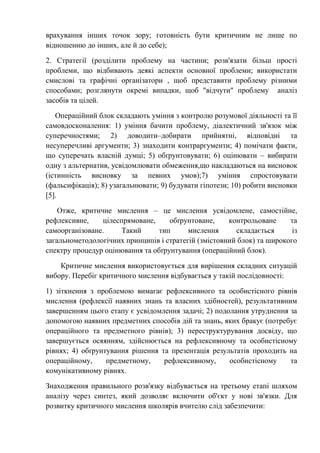 врахування інших точок зору; готовність бути критичним не лише по
відношенню до інших, але й до себе);
2. Стратегії (розділити проблему на частини; розв'язати більш прості
проблеми, що відбивають деякі аспекти основної проблеми; використати
смислові та графічні організатори , щоб представити проблему різними
способами; розглянути окремі випадки, щоб "відчути" проблему аналіз
засобів та цілей.
Операційний блок складають уміння з контролю розумової діяльності та її
самовдосконалення: 1) уміння бачити проблему, діалектичний зв'язок між
суперечностями; 2) доводити–добирати прийнятні, відповідні та
несуперечливі аргументи; 3) знаходити контраргументи; 4) помічати факти,
що суперечать власній думці; 5) обґрунтовувати; 6) оцінювати – вибирати
одну з альтернатив, усвідомлювати обмеження,що накладаються на висновок
(істинність висновку за певних умов);7) уміння спростовувати
(фальсифікація); 8) узагальнювати; 9) будувати гіпотези; 10) робити висновки
[5].
Отже, критичне мислення – це мислення усвідомлене, самостійне,
рефлексивне, цілеспрямоване, обґрунтоване, контрольоване та
самоорганізоване. Такий тип мислення складається із
загальнометодологічних принципів і стратегій (змістовний блок) та широкого
спектру процедур оцінювання та обґрунтування (операційний блок).
Критичне мислення використовується для вирішення складних ситуацій
вибору. Перебіг критичного мислення відбувається у такій послідовності:
1) зіткнення з проблемою вимагає рефлексивного та особистісного рівнів
мислення (рефлексії наявних знань та власних здібностей), результативним
завершенням цього етапу є усвідомлення задачі; 2) подолання утруднення за
допомогою наявних предметних способів дій та знань, яких бракує (потребує
операційного та предметного рівнів); 3) переструктурування досвіду, що
завершується осяянням, здійснюється на рефлексивному та особистісному
рівнях; 4) обґрунтування рішення та презентація результатів проходить на
операційному, предметному, рефлексивному, особистісному та
комунікативному рівнях.
Знаходження правильного розв'язку відбувається на третьому етапі шляхом
аналізу через синтез, який дозволяє включити об'єкт у нові зв'язки. Для
розвитку критичного мислення школярів вчителю слід забезпечити:
 