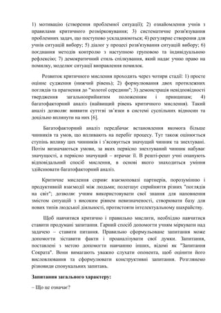 1) мотивацію (створення проблемної ситуації); 2) ознайомлення учнів з
правилами критичного розмірковування; 3) систематичне розв'язування
проблемних задач, що поступово ускладнюються; 4) регулярне створення для
учнів ситуацій вибору; 5) діалог у процесі розв'язування ситуацій вибору; 6)
поєднання методів контролю з наступною груповою та індивідуальною
рефлексію; 7) демократичний стиль спілкування, який надає учню право на
помилку, моделює ситуації виправлення помилок.
Розвиток критичного мислення проходить через чотири стадії: 1) просте
оцінне судження (нижчий рівень); 2) формулювання двох протилежних
поглядів та прагнення до "золотої середини"; 3) демонстрація невідповідності
твердження загальноприйнятим положенням і принципам; 4)
багатофакторний аналіз (найвищий рівень критичного мислення). Такий
аналіз дозволяє виявити суттєві зв’язки в системі суспільних відносин та
доцільно вплинути на них [6].
Багатофакторний аналіз передбачає встановлення якомога більше
чинників та умов, що впливають на перебіг процесу. Тут також оцінюється
ступінь впливу цих чинників і з’ясовується значущий чинник та знехтувані.
Потім визначаються умови, за яких первісно знехтуваний чинник набуває
значущості, а первісно значущий – втрачає її. В решті-решт учні опанують
відповідальний спосіб мислення, в основі якого знаходиться уміння
здійснювати багатофакторний аналіз.
Критичне мислення сприяє взаємоповазі партнерів, порозумінню і
продуктивній взаємодії між людьми; полегшує сприйняття різних "поглядів
на світ"; дозволяє учням використовувати свої знання для наповнення
змістом ситуацій з високим рівнем невизначеності, створювати базу для
нових типів людської діяльності, протистояти інтелектуальному шахрайству.
Щоб навчитися критично і правильно мислити, необхідно навчитися
ставити продумані запитання. Гарний спосіб допомогти учням міркувати над
задачею – ставити питання. Правильно сформульоване запитання може
допомогти зіставити факти і проаналізувати свої думки. Запитання,
поставлені з метою допомогти навчанню інших, відомі як "Запитання
Сократа". Вони вимагають уважно слухати опонента, щоб оцінити його
висловлювання та сформулювати конструктивні запитання. Розглянемо
різновиди спонукальних запитань.
Запитання загального характеру:
– Що це означає?
 