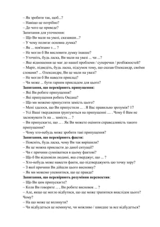 – Як зробити так, щоб...?
– Навіщо це потрібно?
– До чого це приведе?
Запитання для уточнення:
– Що Ви мали на увазі, сказавши...?
– У чому полягає основна думка?
– Як ... пов'язано з ... ?
– Не могли б Ви висловити думку інакше?
– Уточніть, будь ласка, Ви мали на увазі ... чи ...?
– Яке відношення це має до нашої проблеми / суперечки / розбіжностей?
– Маріє, підведіть, будь ласка, підсумок тому, що сказав Олександр, своїми
словами? ... Олександре, Ви це мали на увазі?
– Не могли б Ви навести приклад?
– Чи може ... бути гарним прикладом для цього?
Запитання, що перевіряють припущення:
– Які Ви робите припущення?
– Які припущення робить Оксана?
– Що ми можемо припустити замість цього?
– Мені здалося, що Ви припустили ... . Я Вас правильно зрозумів? 17
– Усі Ваші твердження ґрунтуються на припущенні .... . Чому б Вам не
засновувати їх на ... замість ... ?
– Ви припускаєте, що ... . Як Ви можете оцінити справедливість такого
припущення?
– Чому хто-небудь може зробити такі припущення?
Запитання, що перевіряють факти:
– Поясніть, будь ласка, чому Ви так вирішили?
– Як це можна прикласти до даної ситуації?
– Чи є причини сумніватися в цьому фактові?
– Що б Ви відповіли людині, яка стверджує, що ... ?
– Хто-небудь може навести факти, що підтверджують цю точку зору?
– З якої причини Ви дійшли цього висновку?
– Як ми можемо упевнитися, що це правда?
Запитання, що перевіряють розуміння перспектив:
– Що Ви цим припускаєте?
– Коли Ви говорите ... , Ви робите висновок ... ?
– Але, якщо це могло відбутися, що ще може трапитися внаслідок цього?
Чому?
– На що може це вплинути?
– Чи відбудеться це неминуче, чи можливо / швидше за все відбудеться?
 
