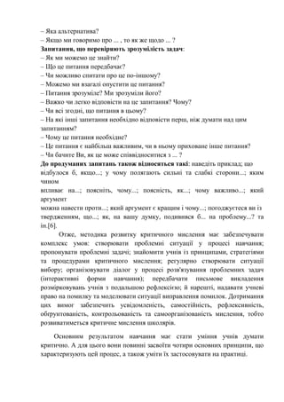 – Яка альтернатива?
– Якщо ми говоримо про ... , то як же щодо ... ?
Запитання, що перевіряють зрозумілість задач:
– Як ми можемо це знайти?
– Що це питання передбачає?
– Чи можливо спитати про це по-іншому?
– Можемо ми взагалі опустити це питання?
– Питання зрозуміле? Ми зрозуміли його?
– Важко чи легко відповісти на це запитання? Чому?
– Чи всі згодні, що питання в цьому?
– На які інші запитання необхідно відповісти перш, ніж думати над цим
запитанням?
– Чому це питання необхідне?
– Це питання є найбільш важливим, чи в ньому приховане інше питання?
– Чи бачите Ви, як це може співвідноситися з ... ?
До продуманих запитань також відносяться такі: наведіть приклад; що
відбулося б, якщо...; у чому полягають сильні та слабкі сторони...; яким
чином
впливає на...; поясніть, чому...; поясність, як...; чому важливо...; який
аргумент
можна навести проти...; який аргумент є кращим і чому...; погоджуєтеся ви із
твердженням, що...; як, на вашу думку, подивився б... на проблему...? та
ін.[6].
Отже, методика розвитку критичного мислення має забезпечувати
комплекс умов: створювати проблемні ситуації у процесі навчання;
пропонувати проблемні задачі; знайомити учнів із принципами, стратегіями
та процедурами критичного мислення; регулярно створювати ситуації
вибору; організовувати діалог у процесі розв'язування проблемних задач
(інтерактивні форми навчання); передбачати письмове викладення
розмірковувань учнів з подальшою рефлексією; й нарешті, надавати учневі
право на помилку та моделювати ситуації виправлення помилок. Дотримання
цих вимог забезпечить усвідомленість, самостійність, рефлексивність,
обґрунтованість, контрольованість та самоорганізованість мислення, тобто
розвиватиметься критичне мислення школярів.
Основним результатом навчання має стати уміння учнів думати
критично. А для цього вони повинні засвоїти чотири основних принципи, що
характеризують цей процес, а також уміти їх застосовувати на практиці.
 