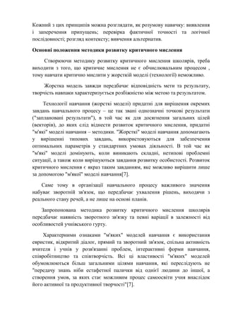 Кожний з цих принципів можна розглядати, як розумову навичку: виявлення
і заперечення припущень; перевірка фактичної точності та логічної
послідовності; розгляд контексту; вивчення альтернатив.
Основні положення методики розвитку критичного мислення
Створюючи методику розвитку критичного мислення школярів, треба
виходити з того, що критичне мислення не є обчислювальним процесом ,
тому навчати критично мислити у жорсткій моделі (технології) неможливо.
Жорстка модель завжди передбачає відповідність мети та результату,
творчість навпаки характеризується розбіжністю між метою та результатом.
Технології навчання (жорсткі моделі) придатні для вирішення окремих
завдань навчального процесу – це так звані однозначні точкові результати
("заплановані результати"), в той час як для досягнення загальних цілей
(векторів), до яких слід віднести розвиток критичного мислення, придатні
"м'які" моделі навчання – методики. "Жорсткі" моделі навчання допомагають
у вирішенні типових завдань, використовуються для забезпечення
оптимальних параметрів у стандартних умовах діяльності. В той час як
"м'які" моделі домінують, коли виникають складні, нетипові проблемні
ситуації, а також коли вирішуються завдання розвитку особистості. Розвиток
критичного мислення є якраз таким завданням, яке можливо вирішити лише
за допомогою "м'якої" моделі навчання[7].
Саме тому в організації навчального процесу важливого значення
набуває зворотній зв'язок, що передбачає ухвалення рішень, виходячи з
реального стану речей, а не лише на основі планів.
Запропонована методика розвитку критичного мислення школярів
передбачає наявність зворотного зв'язку та певні варіації в залежності від
особливостей учнівського гурту.
Характерними ознаками "м'яких" моделей навчання є використання
евристик, відкритий діалог, прямий та зворотний зв'язок, спільна активність
вчителя і учнів у розв'язанні проблем, інтерактивні форми навчання,
співробітництво та співтворчість. Всі ці властивості "м'яких" моделей
обумовлюються більш загальними цілями навчання, які переслідують не
"передачу знань ніби естафетної палички від однієї людини до іншої, а
створення умов, за яких стає можливим процес самоосвіти учня внаслідок
його активної та продуктивної творчості"[7].
 