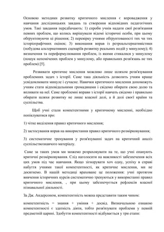 Основою методики розвитку критичного мислення є впровадження у
навчання дослідницьких завдань та створення відповідних педагогічних
умов. Такі завдання передбачають: 1) спроби учнів надати свої розв'язання
певних проблем, що колись вирішували відомі історичні особи, при цьому
обґрунтовуючи ці рішення; 2) перевірку учнями обґрунтованості тих чи тих
історіографічних оцінок; 3) виконання вправ із ретроальтернативістики
(побудова альтернативних сценаріїв розвитку реальних подій у минулому); 4)
визначення та переформулювання проблем, із якими стикалися у минулому
(пошук непомічених проблем у минулому, або правильних розв'язань не тих
проблем) [5].
Розвивати критичне мислення можливо лише шляхом розв'язування
проблемних задач з історії. Саме така діяльність дозволить учням краще
усвідомлювати минуле і сучасне. Навички критичного мислення допоможуть
учням стати відповідальними громадянами і свідомо обирати свою долю та
впливати на неї. Саме проблемні вправи з історії навчать свідомо і правильно
обирати шляхи розвитку не лише власної долі, а й долі своєї країни та
суспільства.
Щоб учні стали компетентними у критичному мисленні, необхідно
попіклуватися про:
1) чітке виділення правил критичного мислення;
2) застосування вправ на використання правил критичного розмірковування;
3) систематичне тренування у розв'язуванні задач на критичний аналіз
суспільствознавчого матеріалу.
Саме за таких умов ми можемо розраховувати на те, що учні опанують
критичні розмірковування. Слід наголосити на важливості забезпечення всіх
цих умов під час навчання. Якщо зігнорувати хоч одну, успіху в справі
набуття учнями такої компетентності, як критичне мислення, ми не
досягнемо. В нашій методиці враховане це положення: учні протягом
вивчення історичних курсів систематично тренуються у використанні правил
критичного мислення, , при цьому забезпечується рефлексія власної
пізнавальної діяльності.
За Дж. Андерсоном, компетентність можна представити таким чином:
компетентність = знання + уміння + досвід. Визначальною ознакою
компетентності є здатність діяти, тобто розв'язувати проблеми у певній
предметній царині. Здобуття компетентності відбувається у три етапи:
 