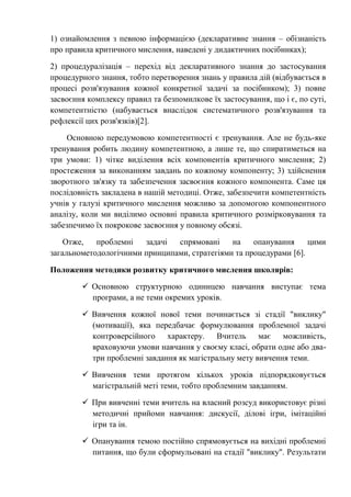 1) ознайомлення з певною інформацією (декларативне знання – обізнаність
про правила критичного мислення, наведені у дидактичних посібниках);
2) процедуралізація – перехід від декларативного знання до застосування
процедурного знання, тобто перетворення знань у правила дій (відбувається в
процесі розв'язування кожної конкретної задачі за посібником); 3) повне
засвоєння комплексу правил та безпомилкове їх застосування, що і є, по суті,
компетентністю (набувається внаслідок систематичного розв'язування та
рефлексії цих розв'язків)[2].
Основною передумовою компетентності є тренування. Але не будь-яке
тренування робить людину компетентною, а лише те, що спиратиметься на
три умови: 1) чітке виділення всіх компонентів критичного мислення; 2)
простеження за виконанням завдань по кожному компоненту; 3) здійснення
зворотного зв'язку та забезпечення засвоєння кожного компонента. Саме ця
послідовність закладена в нашій методиці. Отже, забезпечити компетентність
учнів у галузі критичного мислення можливо за допомогою компонентного
аналізу, коли ми виділимо основні правила критичного розмірковування та
забезпечимо їх покрокове засвоєння у повному обсязі.
Отже, проблемні задачі спрямовані на опанування цими
загальнометодологічними принципами, стратегіями та процедурами [6].
Положення методики розвитку критичного мислення школярів:
 Основною структурною одиницею навчання виступає тема
програми, а не теми окремих уроків.
 Вивчення кожної нової теми починається зі стадії "виклику"
(мотивації), яка передбачає формулювання проблемної задачі
контроверсійного характеру. Вчитель має можливість,
враховуючи умови навчання у своєму класі, обрати одне або два-
три проблемні завдання як магістральну мету вивчення теми.
 Вивчення теми протягом кількох уроків підпорядковується
магістральній меті теми, тобто проблемним завданням.
 При вивченні теми вчитель на власний розсуд використовує різні
методичні прийоми навчання: дискусії, ділові ігри, імітаційні
ігри та ін.
 Опанування темою постійно спрямовується на вихідні проблемні
питання, що були сформульовані на стадії "виклику". Результати
 
