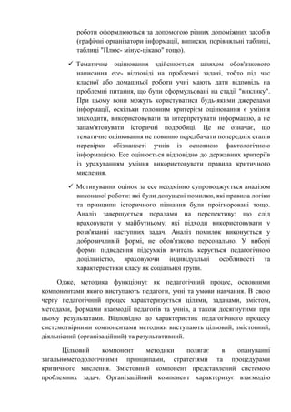 роботи оформлюються за допомогою різних допоміжних засобів
(графічні організатори інформації, виписки, порівняльні таблиці,
таблиці "Плюс- мінус-цікаво" тощо).
 Тематичне оцінювання здійснюється шляхом обов'язкового
написання есе- відповіді на проблемні задачі, тобто під час
класної або домашньої роботи учні мають дати відповідь на
проблемні питання, що були сформульовані на стадії "виклику".
При цьому вони можуть користуватися будь-якими джерелами
інформації, оскільки головним критерієм оцінювання є уміння
знаходити, використовувати та інтерпретувати інформацію, а не
запам'ятовувати історичні подробиці. Це не означає, що
тематичне оцінювання не повинно передбачати попередніх етапів
перевірки обізнаності учнів із основною фактологічною
інформацією. Есе оцінюється відповідно до державних критеріїв
із урахуванням уміння використовувати правила критичного
мислення.
 Мотивування оцінок за есе неодмінно супроводжується аналізом
виконаної роботи: які були допущені помилки, які правила логіки
та принципи історичного пізнання були проігноровані тощо.
Аналіз завершується порадами на перспективу: що слід
враховувати у майбутньому, які підходи використовувати у
розв'язанні наступних задач. Аналіз помилок виконується у
доброзичливій формі, не обов'язково персонально. У виборі
форми підведення підсумків вчитель керується педагогічною
доцільністю, враховуючи індивідуальні особливості та
характеристики класу як соціальної групи.
Одже, методика функціонує як педагогічний процес, основними
компонентами якого виступають педагоги, учні та умови навчання. В свою
чергу педагогічний процес характеризується цілями, задачами, змістом,
методами, формами взаємодії педагогів та учнів, а також досягнутими при
цьому результатами. Відповідно до характеристик педагогічного процесу
системотвірними компонентами методики виступають цільовий, змістовний,
діяльнісний (організаційний) та результативний.
Цільовий компонент методики полягає в опануванні
загальнометодологічними принципами, стратегіями та процедурами
критичного мислення. Змістовний компонент представлений системою
проблемних задач. Організаційний компонент характеризує взаємодію
 