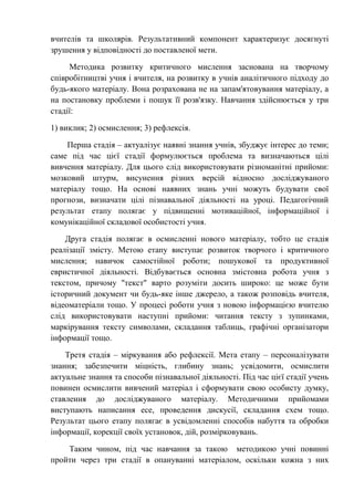 вчителів та школярів. Результативний компонент характеризує досягнуті
зрушення у відповідності до поставленої мети.
Методика розвитку критичного мислення заснована на творчому
співробітництві учня і вчителя, на розвитку в учнів аналітичного підходу до
будь-якого матеріалу. Вона розрахована не на запам'ятовування матеріалу, а
на постановку проблеми і пошук її розв'язку. Навчання здійснюється у три
стадії:
1) виклик; 2) осмислення; 3) рефлексія.
Перша стадія – актуалізує наявні знання учнів, збуджує інтерес до теми;
саме під час цієї стадії формулюється проблема та визначаються цілі
вивчення матеріалу. Для цього слід використовувати різноманітні прийоми:
мозковий штурм, висунення різних версій відносно досліджуваного
матеріалу тощо. На основі наявних знань учні можуть будувати свої
прогнози, визначати цілі пізнавальної діяльності на уроці. Педагогічний
результат етапу полягає у підвищенні мотиваційної, інформаційної і
комунікаційної складової особистості учня.
Друга стадія полягає в осмисленні нового матеріалу, тобто це стадія
реалізації змісту. Метою етапу виступає розвиток творчого і критичного
мислення; навичок самостійної роботи; пошукової та продуктивної
евристичної діяльності. Відбувається основна змістовна робота учня з
текстом, причому "текст" варто розуміти досить широко: це може бути
історичний документ чи будь-яке інше джерело, а також розповідь вчителя,
відеоматеріали тощо. У процесі роботи учня з новою інформацією вчителю
слід використовувати наступні прийоми: читання тексту з зупинками,
маркірування тексту символами, складання таблиць, графічні організатори
інформації тощо.
Третя стадія – міркування або рефлексії. Мета етапу – персоналізувати
знання; забезпечити міцність, глибину знань; усвідомити, осмислити
актуальне знання та способи пізнавальної діяльності. Під час цієї стадії учень
повинен осмислити вивчений матеріал і сформувати свою особисту думку,
ставлення до досліджуваного матеріалу. Методичними прийомами
виступають написання есе, проведення дискусії, складання схем тощо.
Результат цього етапу полягає в усвідомленні способів набуття та обробки
інформації, корекції своїх установок, дій, розмірковувань.
Таким чином, під час навчання за такою методикою учні повинні
пройти через три стадії в опануванні матеріалом, оскільки кожна з них
 