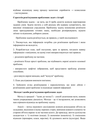 відбиває відповідну ланку процесу засвоєння: сприйняття → осмислення
→застосування .
Стратегія розв'язування проблемних задач з історії
Проблемна задача – це мета, що її треба досягти шляхом перетворення
заданих умов. Задача містить у собі реальну або вдавану суперечність, яка
викликає пізнавальне утруднення. Проблемну задачу неможливо розв'язати
лише пригадуванням готових знань, необхідно розмірковувати, шукати
зв'язки та відносини, добирати докази.
Проблемна задача розв'язується, як правило, у такій послідовності:
1. З'ясовується, яка інформація потрібна для розв'язання проблеми і якою
інформацією ви володієте;
2. Розробляється план, щоб поступово, крок за кроком, поєднати наявну
інформацію з невідомою, на цьому етапі використовуються такі правила:
- розділити проблему на частини;
- розв'язати більш прості проблеми, що відбивають окремі аспекти основної
проблеми;
- використати графічні зображення, щоб представити проблему різними
способами;
- розглянути окремі випадки, щоб "відчути" проблему;
3. План дослідження виконати поетапно;
4. Здійснити огляд розв'язування і пересвідчитися, що воно дійсно є
розв'язанням даної проблеми та відповідає наявній інформації.
Методи і засоби розв'язування проблемних задач
Метод (з грецької – "шлях до чогось") – спосіб досягнення мети, певним
чином упорядкована діяльність. Методи – це ті інструменти, які дозволяють
нам отримати відповідь на проблемну задачу.
Аналіз – метод наукового дослідження шляхом розкладання об'єкта на
складники, виділення в ньому окремих сторін, вивчення кожного елемента чи
сторони об'єкта окремо та як частини цілого. До прикладу, життя суспільства
складається з: 1) політики (влада); 2) економіки (власність); 3) соціальних
відносин (прошарки, класи, верстви); 4) духовного життя (культура). Якщо
 
