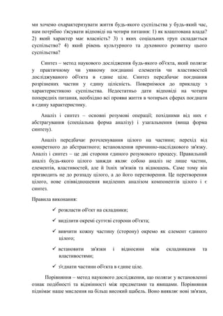 ми хочемо охарактеризувати життя будь-якого суспільства у будь-який час,
нам потрібно з'ясувати відповіді на чотири питання: 1) як влаштована влада?
2) який характер має власність? 3) з яких соціальних груп складається
суспільство? 4) який рівень культурного та духовного розвитку цього
суспільства?
Синтез – метод наукового дослідження будь-якого об'єкта, який полягає
у практичному чи уявному поєднанні елементів чи властивостей
досліджуваного об'єкта в єдине ціле. Синтез передбачає поєднання
розрізнених частин у єдину цілісність. Повернімося до прикладу з
характеристикою суспільства. Недостатньо дати відповіді на чотири
попередніх питання, необхідно всі прояви життя в чотирьох сферах поєднати
в єдину характеристику.
Аналіз і синтез – основні розумові операції; похідними від них є
абстрагування (спеціальна форма аналізу) і узагальнення (вища форма
синтезу).
Аналіз передбачає розчленування цілого на частини; перехід від
конкретного до абстрактного; встановлення причинно-наслідкового зв'язку.
Аналіз і синтез – це дві сторони єдиного розумового процесу. Правильний
аналіз будь-якого цілого завжди являє собою аналіз не лише частин,
елементів, властивостей, але й їхніх зв'язків та відношень. Саме тому він
призводить не до розпаду цілого, а до його перетворення. Це перетворення
цілого, нове співвідношення виділених аналізом компонентів цілого і є
синтез.
Правила виконання:
 розкласти об'єкт на складники;
 виділити окремі суттєві сторони об'єкта;
 вивчити кожну частину (сторону) окремо як елемент єдиного
цілого;
 встановити зв'язки і відносини між складниками та
властивостями;
 з'єднати частини об'єкта в єдине ціле.
Порівняння – метод наукового дослідження, що полягає у встановленні
ознак подібності та відмінності між предметами та явищами. Порівняння
піднімає наше мислення на більш високий щабель. Воно виявляє нові зв'язки,
 