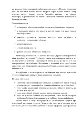 що дозволяє більш докладно і глибше вивчити предмет. Шляхом порівняння
двох чи декількох понять можна розкрити через відоме поняття деяку
невідому частину іншого поняття. Зрозуміти предмет – це означає
насамперед відрізнити його від інших і установити подібність із близькими
йому предметами.
Правила виконання:
 порівнювати слід лише однорідні явища за порівнюваними ознаками;
 за допомогою аналізу слід виділити суттєві ознаки і за ними скласти
план порівняння;
 необхідно установити достатню кількість ознак подібності й
відмінності порівнюваних об'єктів;
 зазначити спільне;
 встановити відмінності;
 зробити висновок про спільне й відмінне.
Наприклад, порівнювати ми можемо революції, промислові перевороти,
війни, суспільні рухи тощо. Порівняння дають нам можливість побачити те,
що повторюється в історії, і наштовхують нас на думку про те, чи не є така
повторюваність закономірною. Порівняння – важливий метод дослідження,
однак лише ним обмежуватися неможна, обов'язково доцільно застосовувати
й інші методи.
Класифікація – метод наукового дослідження, що полягає в розподілі
сукупності предметів на групи згідно з наявними ознаками.
Правила виконання:
 в одній і тій самій класифікації необхідно застосовувати одну й ту саму
підставу (ознака класифікації не повинна змінюватися у ході поділу);
 сума членів класифікації повинна дорівнювати обсягові поняття, що
підлягає класифікації;
 члени класифікації повинні взаємно виключати одне одного;
 поділ на підкласи повинен бути безупинним, тобто необхідно брати
найближчий підклас і не перескакувати на більш віддалений підклас.
Досить часто в історії послуговуються класифікацією, зокрема при
періодизації історичних процесів. Залежно від того, що є основою життя
суспільства, історію людства поділяють на стадії: аграрного, індустріального
 
