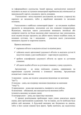 та інформаційного суспільства. Інший приклад: капіталістичні монополії
поділяють на види за ступенем концентрації виробництва (від мінімальної до
максимальної): картелі, синдикати, трести, концерни.
Узагальнення – метод наукового дослідження, що полягає у переході від
окремого до загального, тобто у виробленні висновків та загальних
положень.
Узагальнення в найбільш елементарній формі – це поєднання подібних
предметів за випадковими, загальними для них ознаками (генералізація).
Відповідно, внаслідок такого узагальнення виникають житейські або
емпіричні поняття; на більш високому рівні знаходиться таке узагальнення,
коли людина поєднує предмети, що дійсно мають чимало подібних ознак, як
основних суттєвих, так і випадкових – унаслідок цього узагальнення
виникають наукові та теоретичні поняття.
Правила виконання:
 порівняти об'єкти та виділити спільні та відмінні риси;
 здійснити аналіз орієнтовної сукупності об'єктів та виділити суттєві й
несуттєві ознаки; у разі необхідності – переглянути сукупність;
 зробити класифікацію сукупності об'єктів на групи за суттєвими
ознаками;
 об'єднати подібні об'єкти за суттєвими ознаками у єдину сукупність.
Аргументація – це низка пов'язаних суджень, спрямованих на
переконання слухачів (читачів) в істинності висновку. Аргументація
складається з таких частин:
1) висновок – думка, що підлягає доведенню (відповідає на запитання
"що?");
2) посилка – довід, що підтримує висновок (відповідає на запитання
"чому?");
3) припущення – думка про можливість, імовірність чого-небудь;
4) визначник – обмеження, яке накладається на висновок (тобто
істинність висновку за певних умов);
5) контраргумент – довід, що спростовує висновок.
У процесі розв'язування проблемних задач учням доведеться давати
оцінку двом протилежним судженням. Так чи інакше, але їм необхідно буде
робити свій висновок. А будь-який висновок має базуватися на доказах,
тобто в його основі повинні бути факти. Треба пам'ятати, що недостатньо
 