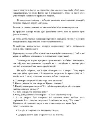 просто підшукати факти, що підтверджують власну думку, треба обов'язково
пересвідчитися, чи немає фактів, що її спростовують. Лише за таких умов
учні зможуть ухвалювати правильні рішення.
Ретроальтернативістика – побудова можливих альтернативних сценаріїв
розвитку реальних подій у минулому.
Вправи з ретроальтернативістики повинні відповідати таким правилам:
1) віртуальні сценарії мають бути реальними (тобто, вони не повинні бути
фантастичними);
2) треба дотримуватися логічності (причинно-наслідкові зв'язки у побудові
альтернативних версій мають бути несуперечливими);
3) необхідно дотримуватися критерію порівнянності (тобто порівнювати
можна лише порівнюване);
4) розмірковувати потрібно відповідно до критерію оптимальності (тобто, які
уроки на майбутнє можна винести з віртуальних припущень).
Застосовуючи вправи з ретроальтернативістики, необхідно враховувати,
що побудова альтернативних сценаріїв не є самоціллю, а виконує роль
наочної демонстрації так званих уроків історії.
Не треба забувати, що історія відтворюється з джерел. Тому вкрай
важливо уміти працювати з історичними джерелами (документами) та їх
аналізувати. В цьому допоможе алгоритм роботи з джерелом:
1. Хто створив джерело? Який статус мала ця людина?
2. Про що розповідає нам джерело? Про що замовчує?
3. Коли було створено джерело? Які ідеї або характерні риси історичного
періоду вплинули на нього?
4. З якою місцевістю пов'язана подія?
5. Чому дане джерело було створене? Чи мало специфічну мету?
6. Як це джерело було створене? Які висновки можна зробити після
порівняння його з іншими джерелами? Чи містяться в ньому "білі плями"?
Працюючи з історичним документами у такому порядку, учням буде
легко усвідомити, що:
 історію відтворюють за допомогою джерел;
 джерела можуть бути інтерпретовані по-різному;
 