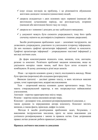  існує кілька поглядів на проблему, і це різноманіття обумовлене
життєвим досвідом і позицією (цінностями) людей;
 джерела складаються з двох основних груп: первинні (написані або
виготовлені сучасниками періоду, що розглядається), вторинні
(написані або виготовлені багато часу по тому);
 джерела не є повними і доходять до нас здебільшого випадково;
 у документі можуть бути елементи упередженості, тому його треба
спочатку оцінити на достовірність (порівняти з іншими джерелами).
Засоби розв'язування проблемних задач – допоміжні інструменти, що
дозволяють упорядкувати, унаочнити та узагальнити історичну інформацію.
До них належать графічні організатори інформації, таблиці та конспекти.
Графічні організатори інформації – упорядкування текстової інформації у
вигляді логічних схем.
До форм конспектування відносять план, виписки, тези, анотацію,
резюме та конспект. Розв'язати проблемні завдання неможливо, якщо не
ущільнити матеріал таким чином, щоб його було легко оглядати та
комбінувати. В цьому допоможуть різні види записів.
План – це перелік основних думок у тексті, послідовність викладу. Може
бути простим (коротким) або складним (розгорнутим).
Виписки (цитати) – дослівні уривки тексту, в яких містяться важливі
думки, точні характеристики, яскраві висловлювання.
Тези – скорочений виклад основних думок прочитаного твору. Тези
мають стверджувальний характер, в них зосереджується найважливіші
узагальнення.
Анотація – коротка характеристика змісту твору.
Резюме – коротка оцінка висновків автора твору.
Конспект – розширені тези, доповнені розмірковуваннями й доказами, а
також думками та міркуваннями автора конспекту. Конспект містить
виписки, а також факти, приклади, цифри та схеми.
Методи й засоби розв'язування проблемних задач, безумовно, є
важливими інструментами мислення, проте не менш важливими для
успішного розмірковування є закони та правила логіки. Саме дотримання
правил логіки дозволяє робити правильні умовиводи.
Правила логічного мислення та доведення
 