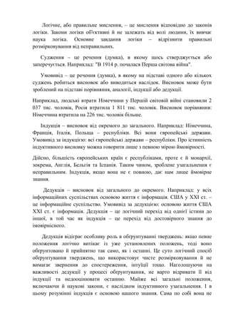 Логічне, або правильне мислення, – це мислення відповідно до законів
логіки. Закони логіки об'єктивні й не залежать від волі людини, їх вивчає
наука логіка. Основне завдання логіки – відрізнити правильні
розмірковування від неправильних.
Судження – це речення (думка), в якому щось стверджується або
заперечується. Наприклад: "В 1914 р. почалася Перша світова війна".
Умовивід – це речення (думка), в якому на підставі одного або кількох
суджень робиться висновок або виводиться наслідок. Висновок може бути
зроблений на підставі порівняння, аналогії, індукції або дедукції.
Наприклад, людські втрати Німеччини у Першій світовій війні становили 2
037 тис. чоловік, Росія втратила 1 811 тис. чоловік. Висновок порівняння:
Німеччина втратила на 226 тис. чоловік більше.
Індукція – висновок від окремого до загального. Наприклад: Німеччина,
Франція, Італія, Польща – республіки. Всі вони європейські держави.
Умовивід за індукцією: всі європейські держави – республіки. Про істинність
індуктивного висновку можна говорити лише з певною мірою ймовірності.
Дійсно, більшість європейських країн є республіками, проте є й монархії,
зокрема, Англія, Бельгія та Іспанія. Таким чином, зроблене узагальнення є
неправильним. Індукція, якщо вона не є повною, дає нам лише ймовірне
знання.
Дедукція – висновок від загального до окремого. Наприклад: у всіх
інформаційних суспільствах основою життя є інформація. США у ХХІ ст. –
це інформаційне суспільство. Умовивід за дедукцією: основою життя США
ХХІ ст. є інформація. Дедукція – це логічний перехід від однієї істини до
іншої, в той час як індукція – це перехід від достовірного знання до
імовірнісного.
Дедукція відіграє особливу роль в обґрунтуванні тверджень: якщо певне
положення логічно витікає із уже установлених положень, тоді воно
обґрунтовано й прийнятно так само, як і останні. Це суто логічний спосіб
обґрунтування тверджень, що використовує чисте розмірковування й не
вимагає звернення до спостереження, інтуїції тощо. Наголошуючи на
важливості дедукції у процесі обґрунтування, не варто відривати її від
індукції та недооцінювати останню. Майже всі загальні положення,
включаючи й наукові закони, є наслідком індуктивного узагальнення. І в
цьому розумінні індукція є основою нашого знання. Сама по собі вона не
 