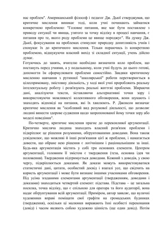 нас проблем". Американський філософ і педагог Дж. Дьюї стверджував, що
критичне мислення виникає тоді, коли учні починають займатися
конкретною проблемою: "Головне питання, яке має бути поставлене з
приводу ситуації чи явища, узятого за точку відліку в процесі навчання, є
питання про те, якого роду проблеми це явище породжує". На думку Дж.
Дьюї, фокусування на проблемах стимулює природну допитливість учнів і
спонукає їх до критичного мислення. Тільки пораючись із конкретною
проблемою, відшукуючи власний вихід зі складної ситуації, учень дійсно
думає.
Готуючись до занять, вчителю необхідно визначити коло проблем, що
постануть перед учнями, а у подальшому, коли учні будуть до цього готові,
допомогти їм сформулювати проблеми самостійно. Завдяки критичному
мисленню навчання з рутинної "школярської" роботи перетворюється в
цілеспрямовану, змістовну діяльність, у ході якої учні проробляють реальну
інтелектуальну роботу і розв'язують реальні життєві проблеми. Збираючи
дані, аналізуючи тексти, зіставляючи альтернативні точки зору і
використовуючи можливості колективного обговорення, вони шукають і
знаходять відповіді на питання, які їх хвилюють. Р. Джонсон визначає
критичне мислення як "особливий вид розумової діяльності, що дозволяє
людині винести здорове судження щодо запропонованої йому точки зору або
моделі поведінки".
По-четверте, критичне мислення прагне до переконливої аргументації.
Критично мисляча людина знаходить власний розв'язок проблеми і
підкріплює це рішення розумними, обґрунтованими доводами. Вона також
усвідомлює, що можливі й інші розв'язання цієї ж проблеми, і намагається
довести, що обране нею рішення є логічнішим і раціональнішим за інші.
Будь-яка аргументація містить у собі три основних елементи. Центром
аргументації, головним її змістом є твердження (теза, основна ідея чи
положення). Твердження підтримується доводами. Кожний з доводів, у свою
чергу, підкріплюється доказами. Як докази можуть використовуватися
статистичні дані, цитати, особистий досвід і взагалі усе, що свідчить на
користь аргументації і може бути визнане іншими учасниками обговорення.
Під усіма згаданими елементами аргументації (твердженням, доводами і
доказами) знаходиться четвертий елемент: підстава. Підстава – це загальна
посилка, точка відліку, що є спільною для оратора та його аудиторії, вона
надає обґрунтування всій аргументації. Приміром, автор заявляє, що вуличні
художники вправі поміщати свої графіти на громадських будинках
(твердження), оскільки ці малюнки виражають їхні особисті переконання
(довід) і часом являють собою художню цінність (ще один довід). Потім
 