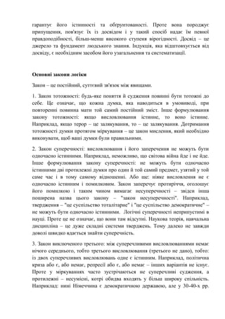 гарантує його істинності та обґрунтованості. Проте вона породжує
припущення, пов'язує їх із досвідом і у такий спосіб надає їм певної
правдоподібності, більш-менш високого ступеня вірогідності. Досвід – це
джерело та фундамент людського знання. Індукція, яка відштовхується від
досвіду, є необхідним засобом його узагальнення та систематизації.
Основні закони логіки
Закон – це постійний, суттєвий зв'язок між явищами.
1. Закон тотожності: будь-яке поняття й судження повинні бути тотожні до
себе. Це означає, що кожна думка, яка наводиться в умовиводі, при
повторенні повинна мати той самий постійний зміст. Інше формулювання
закону тотожності: якщо висловлювання істинне, то воно істинне.
Наприклад, якщо терор – це залякування, то – це залякування. Дотримання
тотожності думки протягом міркування – це закон мислення, який необхідно
виконувати, щоб ваші думки були правильними.
2. Закон суперечності: висловлювання і його заперечення не можуть бути
одночасно істинними. Наприклад, неможливо, що світова війна йде і не йде.
Інше формулювання закону суперечності: не можуть бути одночасно
істинними дві протилежні думки про один й той самий предмет, узятий у той
саме час і в тому самому відношенні. Або ще: ніяке висловлення не є
одночасно істинним і помилковим. Закон заперечує протиріччя, оголошує
його помилкою і таким чином вимагає несуперечності – звідси інша
поширена назва цього закону – "закон несуперечності". Наприклад,
твердження – "це суспільство тоталітарне" і "це суспільство демократичне" –
не можуть бути одночасно істинними. Логічні суперечності неприпустимі в
науці. Проте це не означає, що вони там відсутні. Наукова теорія, навчальна
дисципліна – це дуже складні системи тверджень. Тому далеко не завжди
доволі швидко вдається знайти суперечність.
3. Закон виключеного третього: між суперечливими висловлюваннями немає
нічого середнього, тобто третього висловлювання (третього не дано), тобто:
із двох суперечливих висловлювань одне є істинним. Наприклад, політична
криза або є, або немає, репресії або є, або немає – інших варіантів не існує.
Проте у міркуваннях часто зустрічаються не суперечливі судження, а
протилежні – несумісні, котрі обидва входять у більш широку спільність.
Наприклад: нині Німеччина є демократичною державою, але у 30-40-х рр.
 
