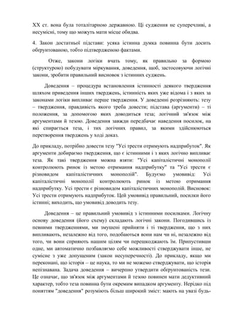 ХХ ст. вона була тоталітарною державною. Ці судження не суперечливі, а
несумісні, тому що можуть мати місце обидва.
4. Закон достатньої підстави: усяка істинна думка повинна бути досить
обґрунтованою, тобто підтвердженою фактами.
Отже, закони логіки вчать тому, як правильно за формою
(структурою) побудувати міркування, доведення, щоб, застосовуючи логічні
закони, зробити правильний висновок з істинних суджень.
Доведення – процедура встановлення істинності деякого твердження
шляхом приведення інших тверджень, істинність яких уже відома і з яких за
законами логіки випливає перше твердження. У доведенні розрізняють: тезу
– твердження, правдивість якого треба довести; підстава (аргументи) – ті
положення, за допомогою яких доводиться теза; логічний зв'язок між
аргументами й тезою. Доведення завжди передбачає наведення посилок, на
які спирається теза, і тих логічних правил, за якими здійснюються
перетворення тверджень у ході доказ.
До прикладу, потрібно довести тезу "Усі трести отримують надприбуток". Як
аргументи добираємо твердження, що є істинними і з яких логічно випливає
теза. Як такі твердження можна взяти: "Усі капіталістичні монополії
контролюють ринок із метою отримання надприбутку" та "Усі трести є
різновидом капіталістичних монополій". Будуємо умовивід: Усі
капіталістичні монополії контролюють ринок із метою отримання
надприбутку. Усі трести є різновидом капіталістичних монополій. Висновок:
Усі трести отримують надприбуток. Цей умовивід правильний, посилки його
істинні; виходить, що умовивід доводить тезу.
Доведення – це правильний умовивід з істинними посилками. Логічну
основу доведення (його схему) складають логічні закони. Погодившись із
певними твердженнями, ми змушені прийняти і ті твердження, що з них
випливають, незалежно від того, подобаються вони нам чи ні, незалежно від
того, чи вони сприяють нашим цілям чи перешкоджають їм. Припустивши
одне, ми автоматично позбавляємо себе можливості стверджувати інше, не
сумісне з уже допущеним (закон несуперечності). До прикладу, якщо ми
переконані, що історія – це наука, то ми не можемо стверджувати, що історія
непізнавана. Задача доведення – вичерпно утвердити обґрунтованість тези.
Це означає, що зв'язок між аргументами й тезою повинен мати дедуктивний
характер, тобто теза повинна бути окремим випадком аргументу. Нерідко під
поняттям "доведення" розуміють більш широкий зміст: мають на увазі будь-
 