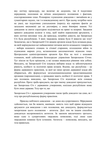 яку логічну процедуру, що включає як дедукцію, так й індуктивне
міркування, посилання на зв'язок доказуваного положення з фактами,
спостереженнями тощо. Розширене тлумачення доведення є звичайним як у
гуманітарних науках, так і в повсякденному житті. При цьому потрібно мати
на увазі, що індуктивне узагальнення (перехід від окремих фактів до
загальних висновків) дає не достовірне, а лише ймовірне знання. Усі
доведення за своєю структурою поділяються на прямі та непрямі. Завдання
прямого доведення полягає в тому, щоб знайти переконливі аргументи, з
яких логічно випливає теза. До прикладу, потрібно довести, що Запорозька
Січ була республікою. З яких тверджень можна було б вивести цю тезу?
Зазначаємо, що в Запорозькій Січі вищим органом влади була козацька рада,
на якій вирішувалися всі найважливіші питання життя козацького товариства
– вибори кошового отамана та січової старшини, оголошення війни та
підписання мирних угод, встановлення дипломатичних відносин тощо.
Центральним адміністративним органом був Кіш на чолі з кошовим
отаманом, який здійснював безпосереднє управління Запорозькою Січчю.
Тут ніколи не було кріпацтва, а всі козаки вважалися рівними між собою.
Виходить, на Запорозькій Січі існувала виборна влада та забезпечувалися
рівність, особисті та політичні права козаків. Відомо, що республіка – це
форма державного правління, за якої всі вищі органи державної влади або
обираються, або формуються загальнонаціональними представницькими
органами (парламентами), а громадяни мають особисті й політичні права. З
цих положень виводимо, що Запорозька Січ відповідає всім ознакам
республіки. Проте треба врахувати, що при такому доведенні припускається,
що Запорозька Січ є державним утворенням, оскільки республікою може
бути лише держава. Тезу про те, що
Запорозька Січ є державним утворенням також треба доводити так само, як і
тезу про республіканську форму правління.
Приклад побічного доведення – це доказ від супротивного. Міркування
здійснюється, так би мовити, манівцем: замість того щоб прямо відшукати
аргументи для виведення з них положення, яке доказують, формулюється
заперечення цього положення – антитеза. Далі тим чи іншим способом
доводиться неспроможність антитези. За законом виключеного третього,
якщо одне із суперечливих тверджень помилково, тоді лише одне
твердження повинно бути істинним. Антитеза – помилкова, виходить, що
теза правильна.
 