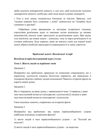 треба поділяти демократичні цінності, а для того, щоб суспільство поділяло
демократичні цінності, необхідно, щоб люди жили в умовах демократії.
• Теза в ході доказу підміняється близькою за змістом. Приклад: теза
"людина повинна бути гуманною з усіма" замінюється на "потрібно бути
гуманним із друзями".
Озброївши учнів принципами та методами історичного пізнання,
стратегіями розв'язання задач та законами логіки відповідно до вікових
можливостей, вчитель може приступати до розв'язування задач. При цьому
слід пам'ятати, що кожна задача – унікальна, тому не варто розв'язувати її за
готовим шаблоном. Буде корисно, якщо ви навчите учнів для кожної нової
задачі дібрати необхідні процедури й упорядкувати їх в єдину стратегію.
Проблемні задачі з Всесвітньої історії
Всесвітня історія (інтегрований курс). 6 клас
Тема 1. Життя людей за первісних часів
Завдання 1.
Поміркуйте над проблемою: правильно чи помилково стверджувати, що у
первісному суспільстві існувала біологічна нерівність, яка виявлялася в
підкоренні фізично слабших людей сильнішими? Наведіть історичні факти на
користь вашої думки.
Завдання 2.
Яке із тверджень, на вашу думку, є правильним й чому: 1) природа у давні
часи мала великий вплив на господарство і суспільство;2) людина в давні
часи мала великий вплив на господарство і суспільство.
Свою відповідь поясніть, спираючись на історичні факти.
Завдання 3.
Поміркуйте над проблемою: яка оцінка первіснообщинного устрою
найбільше відповідає історичним фактам?
1) життя людей в часи первіснообщинного устрою – це "Золотий вік
людства";
2) життя людей в часи первіснообщинного устрою – це жорстока
 