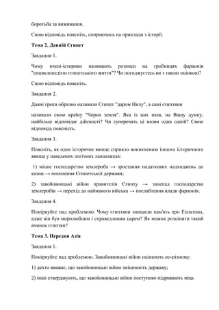 боротьба за виживання.
Свою відповідь поясніть, спираючись на приклади з історії.
Тема 2. Давній Єгипет
Завдання 1.
Чому вчені-історики називають розписи на гробницях фараонів
"енциклопедією єгипетського життя"? Чи погоджуєтесь ви з такою оцінкою?
Свою відповідь поясніть.
Завдання 2.
Давні греки образно називали Єгипет "даром Нилу", а самі єгиптяни
називали свою країну "Чорна земля". Яка із цих назв, на Вашу думку,
найбільш відповідає дійсності? Чи суперечать ці назви одна одній? Свою
відповідь поясність.
Завдання 3.
Поясніть, як одне історичне явище сприяло виникненню іншого історичного
явища у наведених логічних ланцюжках:
1) міцне господарство землероба → зростання податкових надходжень до
казни → посилення Єгипетської держави;
2) завойовницькі війни правителів Єгипту → занепад господарства
землеробів → перехід до найманого війська → послаблення влади фараонів.
Завдання 4.
Поміркуйте над проблемою: Чому єгиптяни знищили пам'ять про Ехнатона,
адже він був миролюбним і справедливим царем? Як можна розцінити такий
вчинок єгиптян?
Тема 3. Передня Азія
Завдання 1.
Поміркуйте над проблемою. Завойовницькі війни оцінюють по-різному:
1) дехто вважає, що завойовницькі війни зміцнюють державу;
2) інші стверджують, що завойовницькі війни поступово підривають міць
 