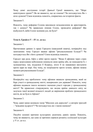 Чому деякі дослідники історії Давньої Греції вважають, що "Море
цивілізувало греків"? Як ви вважаєте, що це означає? Чи погоджуєтесь Ви з
цією думкою? Свою відповідь поясніть, спираючись на історичні факти.
Завдання 5.
Поясніть, чому реформи Солона викликали незадоволення як аристократів,
так і демосу? Чи правильно вчинив Солон, проводячи реформи? Що
відбулося б, якби Солон залишив усе, як було?
Тема 6. Греція в V – IV ст. до н.е.
Завдання 1.
Прочитавши уривок із праці Геродота (наведений нижче), поміркуйте над
запитанням: чому Геродот вважає афінян "рятувальниками Еллади"? Чи
погоджуєтесь Ви з його думкою? Свою відповідь поясніть.
Геродот про роль Афін у війні проти персів: "Якщо б афіняни через страх
перед загрозливою небезпекою покинули свою країну або, не покидаючи її, і
залишаючись там, віддалися б Ксерксу, ніхто б не наважився виступити
проти царя на морі. Ось чому, не погрішаючи проти істини, афінян можна
назвати рятувальниками Еллади".
Завдання 2.
Поміркуйте над проблемою: чому афіняни вважали громадянина, який не
бере участі в громадському житті, некорисним для держави? Поясніть, чому
афіняни надавали такого великого значення участі городян у громадському
житті? Чи правильно стверджувати, що жодна країна давнього світу не
залучала такої великої кількості людей до вирішення проблем громадського
життя, як це було в Афінах?
Завдання 3.
Чому давні греки називали театр "Школою для дорослих", а авторів трагедій
– "вождями мудрості"? Чи погоджуєтесь ви з такою оцінкою?
Завдання 4.
З'ясуйте основні причини культурних досягнень давніх греків. Поясніть,
чому ви вважаєте, що саме ці причини сприяли розквіту еллінської культури
у V ст. до н.е.
 