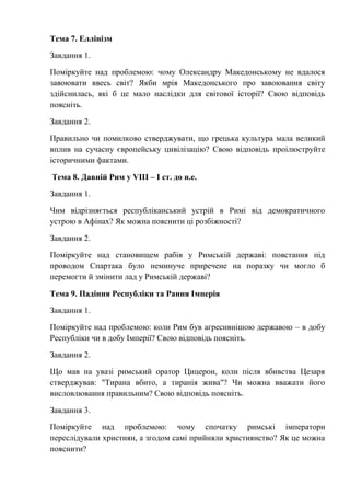 Тема 7. Еллінізм
Завдання 1.
Поміркуйте над проблемою: чому Олександру Македонському не вдалося
завоювати ввесь світ? Якби мрія Македонського про завоювання світу
здійснилась, які б це мало наслідки для світової історії? Свою відповідь
поясніть.
Завдання 2.
Правильно чи помилково стверджувати, що грецька культура мала великий
вплив на сучасну європейську цивілізацію? Свою відповідь проілюструйте
історичними фактами.
Тема 8. Давній Рим у VIII – І ст. до н.е.
Завдання 1.
Чим відрізняється республіканський устрій в Римі від демократичного
устрою в Афінах? Як можна пояснити ці розбіжності?
Завдання 2.
Поміркуйте над становищем рабів у Римській державі: повстання під
проводом Спартака було неминуче приречене на поразку чи могло б
перемогти й змінити лад у Римській державі?
Тема 9. Падіння Республіки та Рання Імперія
Завдання 1.
Поміркуйте над проблемою: коли Рим був агресивнішою державою – в добу
Республіки чи в добу Імперії? Свою відповідь поясніть.
Завдання 2.
Що мав на увазі римський оратор Цицерон, коли після вбивства Цезаря
стверджував: "Тирана вбито, а тиранія жива"? Чи можна вважати його
висловлювання правильним? Свою відповідь поясніть.
Завдання 3.
Поміркуйте над проблемою: чому спочатку римські імператори
переслідували християн, а згодом самі прийняли християнство? Як це можна
пояснити?
 