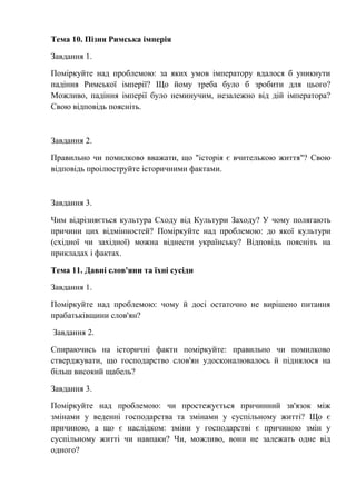 Тема 10. Пізня Римська імперія
Завдання 1.
Поміркуйте над проблемою: за яких умов імператору вдалося б уникнути
падіння Римської імперії? Що йому треба було б зробити для цього?
Можливо, падіння імперії було неминучим, незалежно від дій імператора?
Свою відповідь поясніть.
Завдання 2.
Правильно чи помилково вважати, що "історія є вчителькою життя"? Свою
відповідь проілюструйте історичними фактами.
Завдання 3.
Чим відрізняється культура Сходу від Культури Заходу? У чому полягають
причини цих відмінностей? Поміркуйте над проблемою: до якої культури
(східної чи західної) можна віднести українську? Відповідь поясніть на
прикладах і фактах.
Тема 11. Давні слов'яни та їхні сусіди
Завдання 1.
Поміркуйте над проблемою: чому й досі остаточно не вирішено питання
прабатьківщини слов'ян?
Завдання 2.
Спираючись на історичні факти поміркуйте: правильно чи помилково
стверджувати, що господарство слов'ян удосконалювалось й піднялося на
більш високий щабель?
Завдання 3.
Поміркуйте над проблемою: чи простежується причинний зв'язок між
змінами у веденні господарства та змінами у суспільному житті? Що є
причиною, а що є наслідком: зміни у господарстві є причиною змін у
суспільному житті чи навпаки? Чи, можливо, вони не залежать одне від
одного?
 