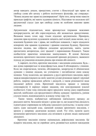 автор наводить докази, припустимо, статтю з Конституції про право на
свободу слова або цитату з роботи політичного філософа, що стверджує:
"Кожна людина має право на самовираження". Крім того, автор може навести
приклади графітів, які мають художню цінність. Підставою чи посилкою цієї
аргументації слугує ідея про свободу слова як особливо важливе право
людини.
Аргументація підсилюється, якщо враховується існування можливих
контраргументів, які або спростовуються, або визнаються припустимими.
Визнання інших точок зору тільки підсилює аргументацію. Приміром,
захисник прав вуличних художників зміцнить свої позиції, якщо визнає, що у
власників будинків теж є права, які необхідно поважати, і варто відшукати
компроміс між правами художника і правами власника будинку. Критично
мисляча людина, яка озброєна сильними аргументами, навіть здатна
протистояти авторитетам, силі традиції і переконанням більшості. Такою
особистістю практично неможливо маніпулювати. В основі багатьох
визначень критичного мислення покладений принцип розумного, зваженого
підходу до ухвалення складних рішень про вчинки або цінності.
І, нарешті, по-п'яте, критичне мислення є мисленням соціальним. Будь -
яка думка перевіряється та відшліфовується, якщо її обговорюють з іншими.
Коли ми сперечаємося, читаємо, обговорюємо, заперечуємо й обмінюємося
думками з іншими людьми, ми уточнюємо і поглиблюємо свою власну
позицію. Тому педагогам, що працюють у руслі критичного мислення, варто
завжди використовувати на своїх заняттях усілякі різновиди парної і групової
роботи, зокрема проведення дебатів і дискусій, а також різноманітні види
письмової роботи учнів. Критичний мислитель працює в певному
співтоваристві й вирішує ширші завдання, ніж конструювання власної
особистості. Саме тому вчителям варто приділяти значну увагу виробленню
якостей, необхідних для продуктивного обміну думками: терпимість, уміння
слухати інших, відповідальність за власну точку зору [ 4].
Таким чином, відбувається наближення навчального процесу до
реального життя. Загальним місцем є думка про те, що педагогічна діяльність
в решті-решт спрямована на побудову ідеального суспільства, і в цьому сенсі
навіть один шкільний клас, навчений основам критичного мислення, є
кроком у напрямку досягнення великих цілей. Усі п'ять пунктів цього
визначення критичного мислення слід втілювати в різних видах навчальної
діяльності.
Критичне мислення означає оцінювальне, рефлексивне мислення. Це
відкрите мислення, яке не сприймає догм, розвивається шляхом накладення
 