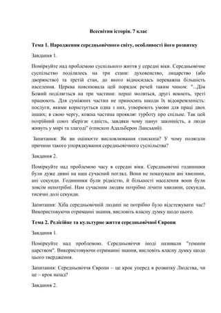 Всесвітня історія. 7 клас
Тема 1. Народження середньовічного світу, особливості його розвитку
Завдання 1.
Поміркуйте над проблемою суспільного життя у середні віки. Середньовічне
суспільство поділялось на три стани: духовенство, лицарство (або
дворянство) та третій стан, до якого відносилась переважна більшість
населення. Церква пояснювала цей порядок речей таким чином: "...Дім
Божий поділяється на три частини: перші моляться, другі воюють, треті
працюють. Для суміжних частин не приносить шкоди їх відокремленість:
послуги, якими користується одна з них, утворюють умови для праці двох
інших; в свою чергу, кожна частина проявляє турботу про спільне. Так цей
потрійний союз зберігає єдність, завдяки чому панує законність, а люди
живуть у мирі та злагоді" (єпископ Адальберон Ланський).
Запитання: Як ви оцінюєте висловлювання єпископа? У чому полягали
причини такого упорядкування середньовічного суспільства?
Завдання 2.
Поміркуйте над проблемою часу в середні віки. Середньовічні годинники
були дуже дивні на наш сучасний погляд. Вони не показували ані хвилини,
ані секунди. Годинники були рідкістю, й більшості населення вони були
зовсім непотрібні. Нам сучасним людям потрібно лічити хвилини, секунди,
тисячні долі секунди.
Запитання: Хіба середньовічній людині не потрібно було відстежувати час?
Використовуючи отриманні знання, висловіть власну думку щодо цього.
Тема 2. Релігійне та культурне життя середньовічної Європи
Завдання 1.
Поміркуйте над проблемою. Середньовіччя іноді називали "темним
царством". Використовуючи отриманні знання, висловіть власну думку щодо
цього твердження.
Запитання: Середньовіччя Європи – це крок уперед в розвитку Людства, чи
це – крок назад?
Завдання 2.
 