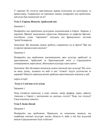 У середині XI століття християнська церква поділилася на католицьку та
православну. Спираючись на отриманні знання, поміркуйте над проблемою:
цей поділ був неминучим чи ні?
Тема 3. Європа, Візантія, Арабський світ
Завдання 1.
Поміркуйте над проблемою культурних взаємовпливів в Європі. Зокрема, у
кордонах Франції знаходилися герцогство Нормандія та графство Бретань.
Англійське слово "парламент" походить від французького дієслова
"parler"(говорити).
Запитання: Які висновки можна зробити, спираючись на ці факти? Про які
історичні процеси вони свідчать?
Завдання 2.
Поміркуйте над проблемою взаємовідносин двох культур: арабської та
християнської. Арабський та Християнський світи у Середньовіччі
співпрацювали, ворогували, збагачували культуру один одного.
Запитання: Які обставини визначали шляхи взаємодії цих культур? Від чого,
на вашу думку, залежало по якій із цих "стежок" підуть суспільства та
держави? Наведіть приклади різних арабсько-християнських відносин у цей
період історії.
Тема 4. Слов'яни та їх сусіди
Завдання 1.
Чому китайські винаходи, а саме: компас, папір, фарфор, порох, арбалет
з'явилися у Європі з запізненням на декілька століть? Чому так сталося?
Свою відповідь поясніть.
Тема 5. Індія. Китай
Завдання 1.
Поміркуйте над проблемою. Правильно чи помилково вважати, що
скарбниця світової культури значно збідніла б, якби в ній був відсутній
внесок Середньовічних Індії та Китаю?
 