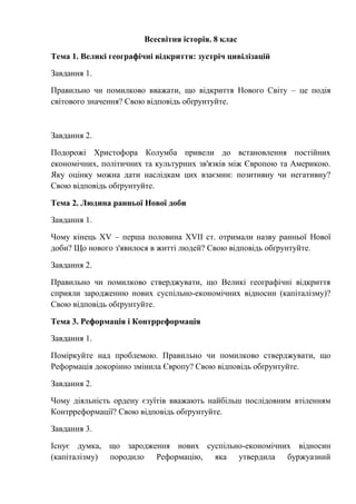 Всесвітня історія. 8 клас
Тема 1. Великі географічні відкриття: зустріч цивілізацій
Завдання 1.
Правильно чи помилково вважати, що відкриття Нового Світу – це подія
світового значення? Свою відповідь обґрунтуйте.
Завдання 2.
Подорожі Христофора Колумба привели до встановлення постійних
економічних, політичних та культурних зв'язків між Європою та Америкою.
Яку оцінку можна дати наслідкам цих взаємин: позитивну чи негативну?
Свою відповідь обґрунтуйте.
Тема 2. Людина ранньої Нової доби
Завдання 1.
Чому кінець XV – перша половина XVII ст. отримали назву ранньої Нової
доби? Що нового з'явилося в житті людей? Свою відповідь обґрунтуйте.
Завдання 2.
Правильно чи помилково стверджувати, що Великі географічні відкриття
сприяли зародженню нових суспільно-економічних відносин (капіталізму)?
Свою відповідь обґрунтуйте.
Тема 3. Реформація і Контрреформація
Завдання 1.
Поміркуйте над проблемою. Правильно чи помилково стверджувати, що
Реформація докорінно змінила Європу? Свою відповідь обґрунтуйте.
Завдання 2.
Чому діяльність ордену єзуїтів вважають найбільш послідовним втіленням
Контрреформації? Свою відповідь обґрунтуйте.
Завдання 3.
Існує думка, що зародження нових суспільно-економічних відносин
(капіталізму) породило Реформацію, яка утвердила буржуазний
 