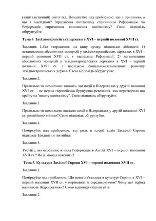 (капіталістичний) світогляд. Поміркуйте над проблемою: що є причиною, а
що є наслідком? Зародження капіталізму спричинило Реформацію чи
Реформація спричинила виникнення капіталізму? Свою відповідь
обґрунтуйте.
Тема 4. Західноєвропейські держави в XVI – першій половині XVII ст.
Завдання 1.Яке твердження, на вашу думку, відповідає дійсності: 1)
встановлення абсолютних монархій у західноєвропейських державах в XVI –
першій половині XVII ст. є наслідком Реформації; 2) встановлення
абсолютних монархій у західноєвропейських державах в XVI – першій
половині XVII ст. є наслідком соціально-економічного розвитку
західноєвропейських держав. Свою відповідь обґрунтуйте.
Завдання 2.
Правильно чи помилково вважати, що події в Нідерландах у другій половині
XVI ст. – це перша європейська буржуазна революція, яка перетворила цю
країну на "школу капіталізму". Свою відповідь обґрунтуйте.
Завдання 3.
Правильно чи помилково вважати події в Нідерландах у другій половині XVI
ст. релігійною війною? Свою відповідь обґрунтуйте.
Завдання 4.
Поміркуйте над проблемою: яку роль в історії країн Західної Європи
відіграла Тридцятилітня війна?
Завдання 5.
З'ясуйте, які особливості мала Реформація в Англії XVI – першої половини
XVII ст.? Як їх можна пояснити?
Тема 5. Культура Західної Європи XVI – першої половини XVII ст.
Завдання 1.
Поміркуйте над проблемою. Що нового з'явилося в культурі Європи в XVI –
першій половині XVII ст. у порівнянні із середньовіччям? Чому цей період
називають Відродженням? Свою відповідь обґрунтуйте.
Завдання 2.
 