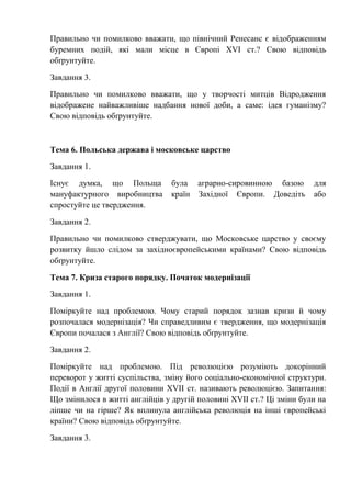 Правильно чи помилково вважати, що північний Ренесанс є відображенням
буремних подій, які мали місце в Європі XVI ст.? Свою відповідь
обґрунтуйте.
Завдання 3.
Правильно чи помилково вважати, що у творчості митців Відродження
відображене найважливіше надбання нової доби, а саме: ідея гуманізму?
Свою відповідь обґрунтуйте.
Тема 6. Польська держава і московське царство
Завдання 1.
Існує думка, що Польща була аграрно-сировинною базою для
мануфактурного виробництва країн Західної Європи. Доведіть або
спростуйте це твердження.
Завдання 2.
Правильно чи помилково стверджувати, що Московське царство у своєму
розвитку йшло слідом за західноєвропейськими країнами? Свою відповідь
обґрунтуйте.
Тема 7. Криза старого порядку. Початок модернізації
Завдання 1.
Поміркуйте над проблемою. Чому старий порядок зазнав кризи й чому
розпочалася модернізація? Чи справедливим є твердження, що модернізація
Європи почалася з Англії? Свою відповідь обґрунтуйте.
Завдання 2.
Поміркуйте над проблемою. Під революцією розуміють докорінний
переворот у житті суспільства, зміну його соціально-економічної структури.
Події в Англії другої половини XVII ст. називають революцією. Запитання:
Що змінилося в житті англійців у другій половині XVII ст.? Ці зміни були на
ліпше чи на гірше? Як вплинула англійська революція на інші європейські
країни? Свою відповідь обґрунтуйте.
Завдання 3.
 